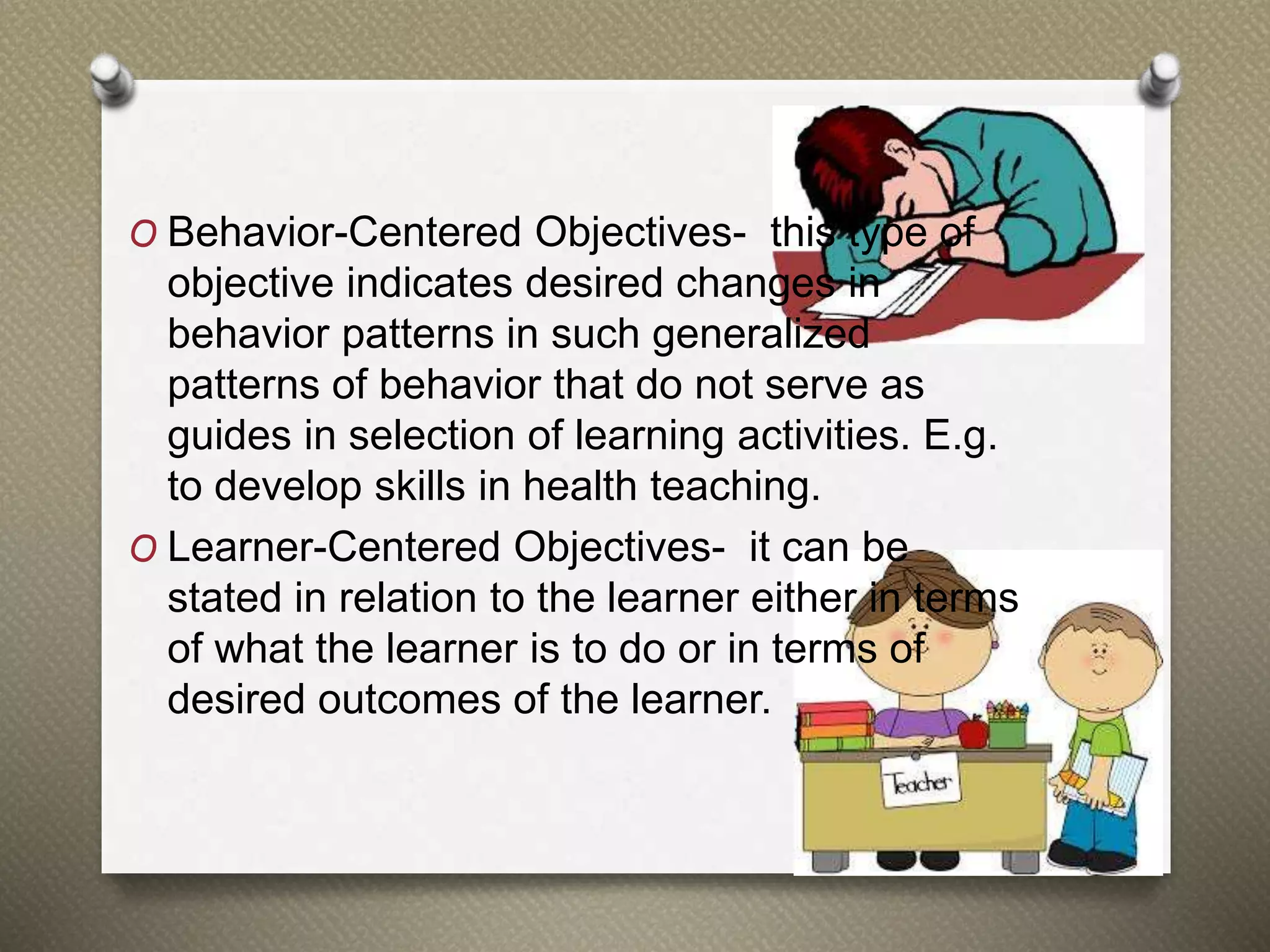 O Behavior-Centered Objectives- this type of
objective indicates desired changes in
behavior patterns in such generalized
patterns of behavior that do not serve as
guides in selection of learning activities. E.g.
to develop skills in health teaching.
O Learner-Centered Objectives- it can be
stated in relation to the learner either in terms
of what the learner is to do or in terms of
desired outcomes of the learner.
 