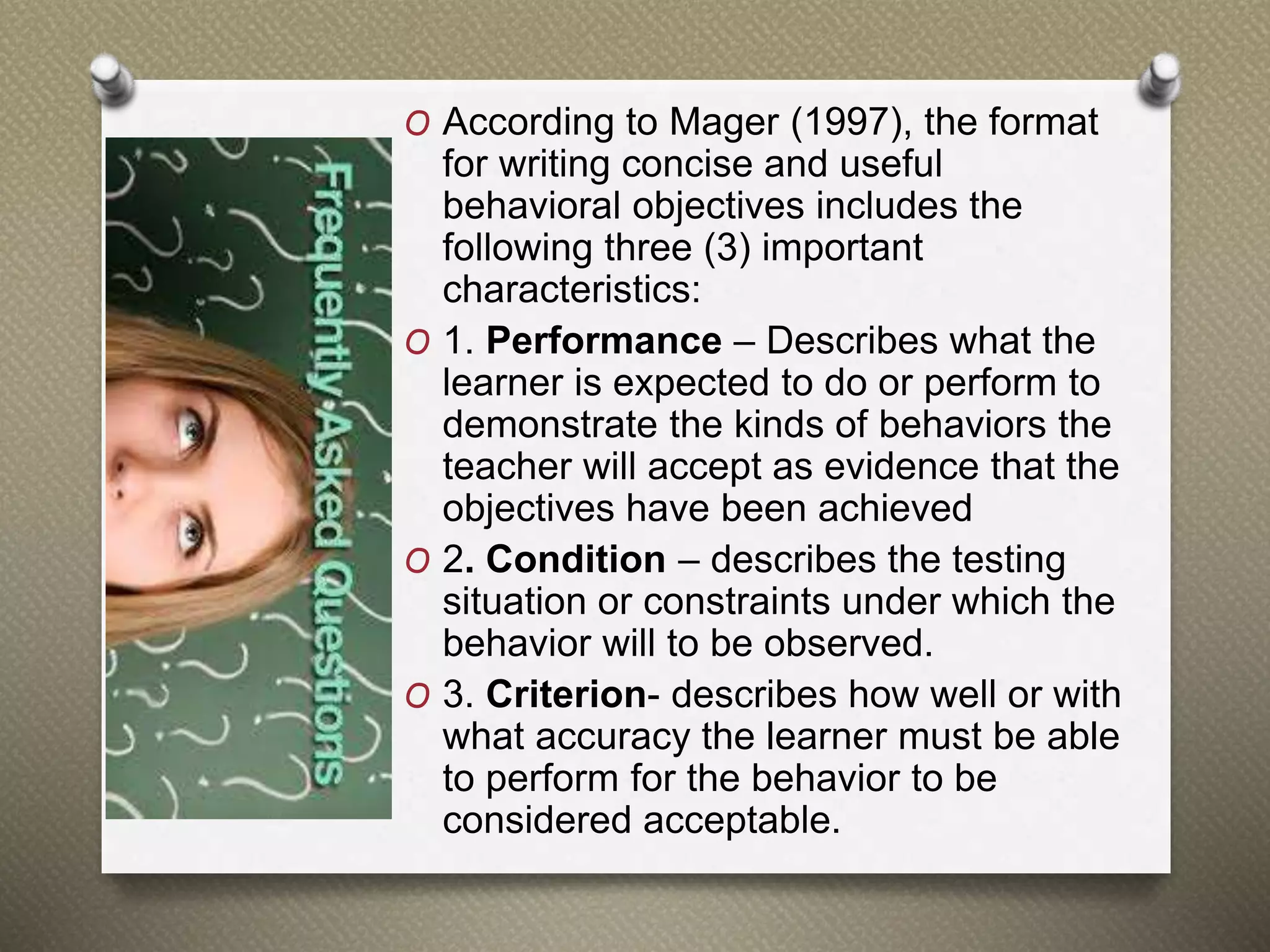 O According to Mager (1997), the format
for writing concise and useful
behavioral objectives includes the
following three (3) important
characteristics:
O 1. Performance – Describes what the
learner is expected to do or perform to
demonstrate the kinds of behaviors the
teacher will accept as evidence that the
objectives have been achieved
O 2. Condition – describes the testing
situation or constraints under which the
behavior will to be observed.
O 3. Criterion- describes how well or with
what accuracy the learner must be able
to perform for the behavior to be
considered acceptable.
 