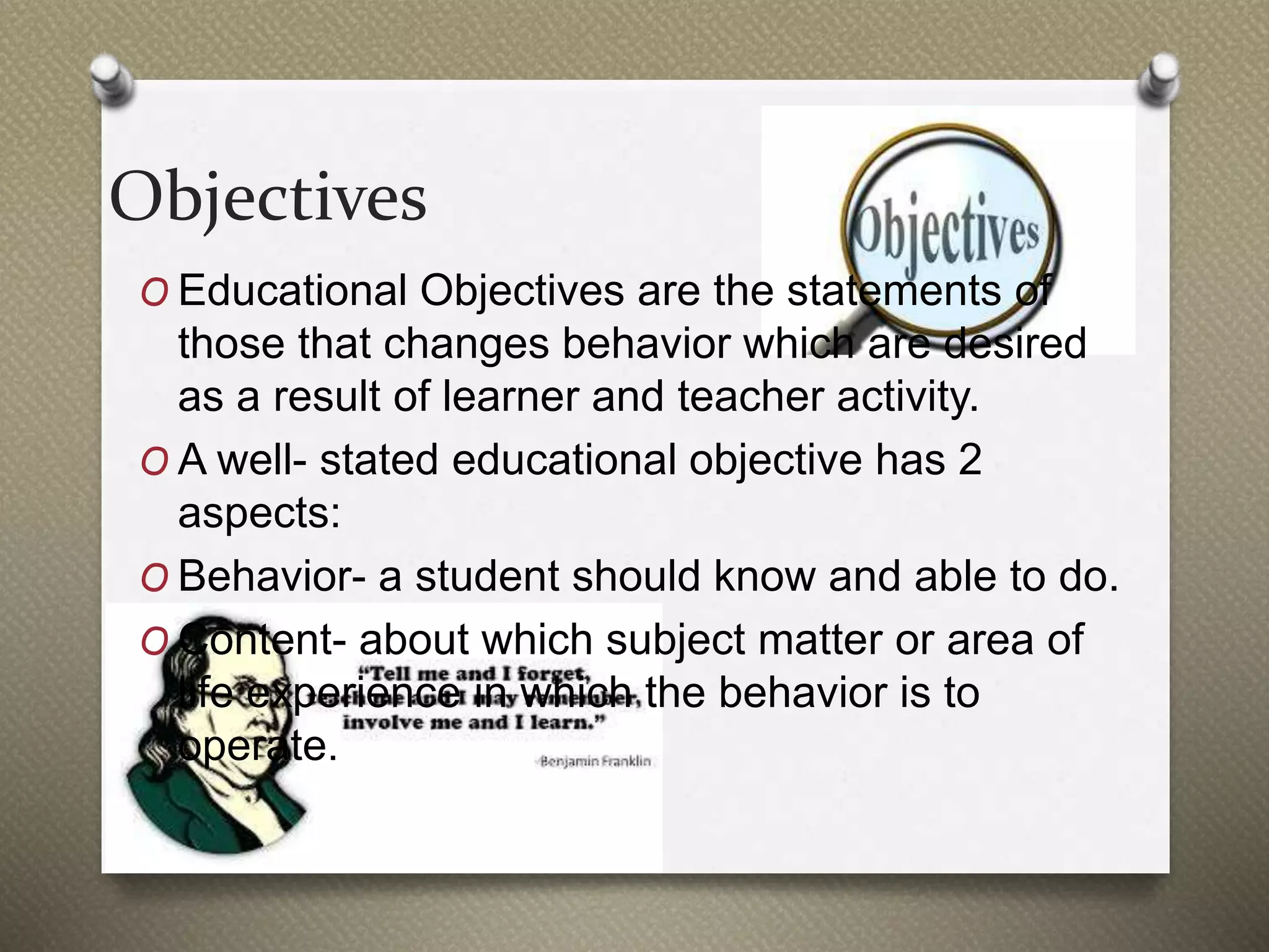 Objectives
O Educational Objectives are the statements of
those that changes behavior which are desired
as a result of learner and teacher activity.
O A well- stated educational objective has 2
aspects:
O Behavior- a student should know and able to do.
O Content- about which subject matter or area of
life experience in which the behavior is to
operate.
 
