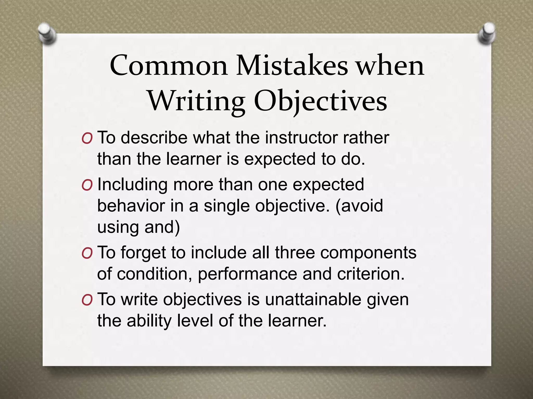 Common Mistakes when
Writing Objectives
O To describe what the instructor rather
than the learner is expected to do.
O Including more than one expected
behavior in a single objective. (avoid
using and)
O To forget to include all three components
of condition, performance and criterion.
O To write objectives is unattainable given
the ability level of the learner.
 