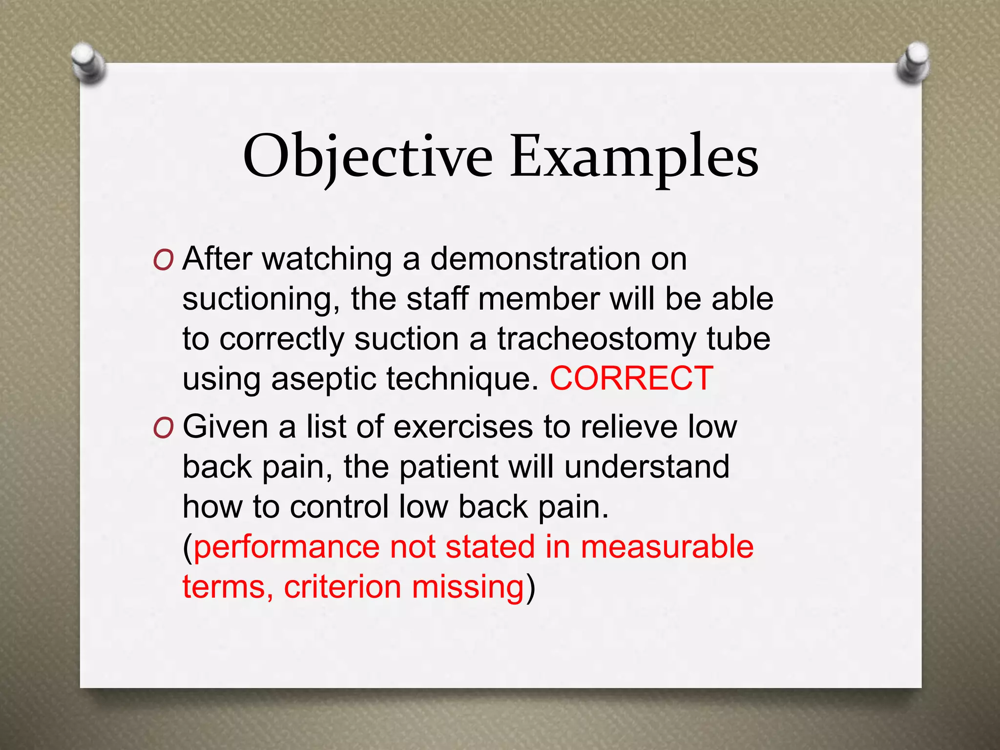 Objective Examples
O After watching a demonstration on
suctioning, the staff member will be able
to correctly suction a tracheostomy tube
using aseptic technique. CORRECT
O Given a list of exercises to relieve low
back pain, the patient will understand
how to control low back pain.
(performance not stated in measurable
terms, criterion missing)
 