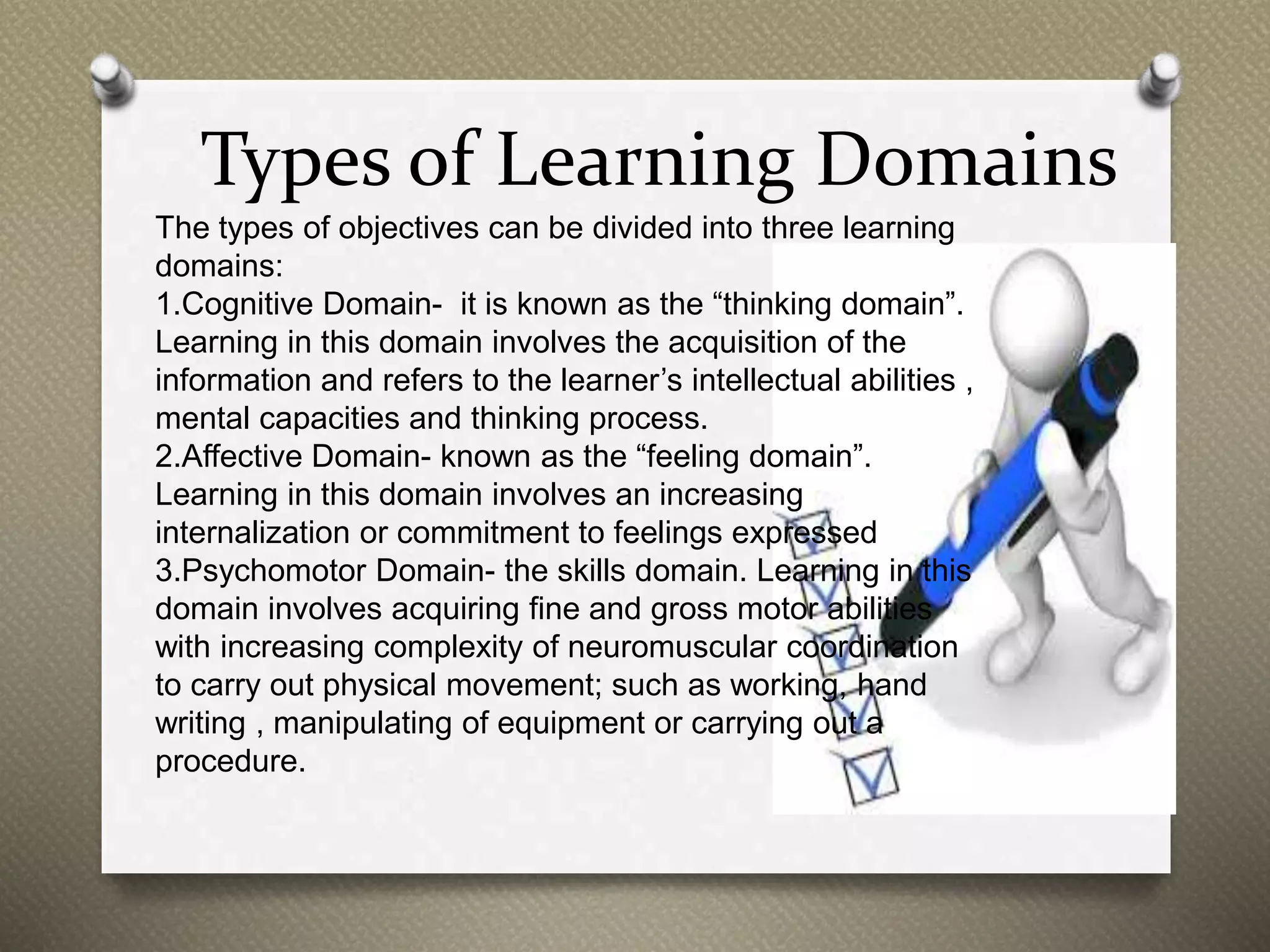 Types of Learning Domains
The types of objectives can be divided into three learning
domains:
1.Cognitive Domain- it is known as the “thinking domain”.
Learning in this domain involves the acquisition of the
information and refers to the learner’s intellectual abilities ,
mental capacities and thinking process.
2.Affective Domain- known as the “feeling domain”.
Learning in this domain involves an increasing
internalization or commitment to feelings expressed
3.Psychomotor Domain- the skills domain. Learning in this
domain involves acquiring fine and gross motor abilities
with increasing complexity of neuromuscular coordination
to carry out physical movement; such as working, hand
writing , manipulating of equipment or carrying out a
procedure.
 