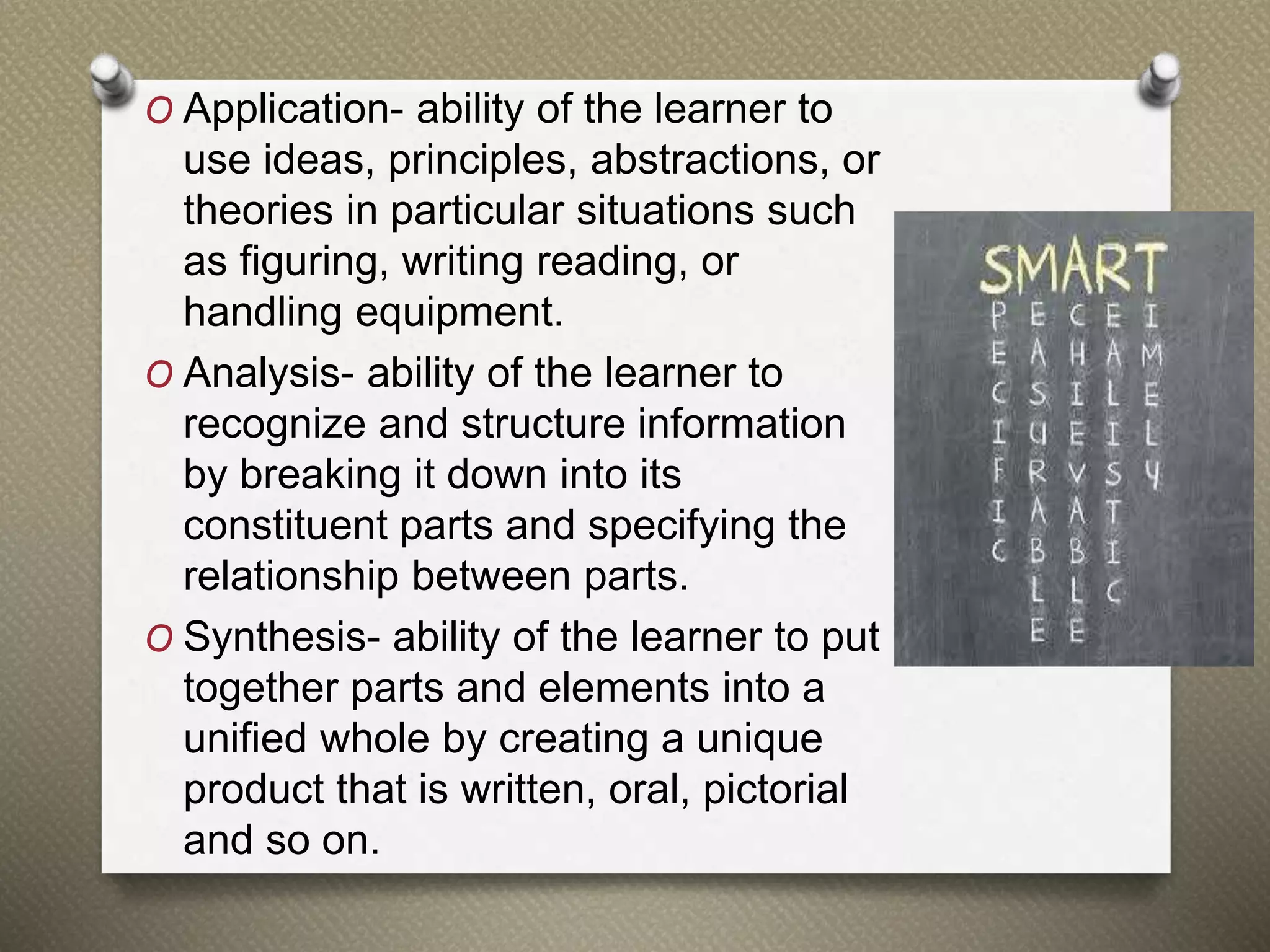 O Application- ability of the learner to
use ideas, principles, abstractions, or
theories in particular situations such
as figuring, writing reading, or
handling equipment.
O Analysis- ability of the learner to
recognize and structure information
by breaking it down into its
constituent parts and specifying the
relationship between parts.
O Synthesis- ability of the learner to put
together parts and elements into a
unified whole by creating a unique
product that is written, oral, pictorial
and so on.
 
