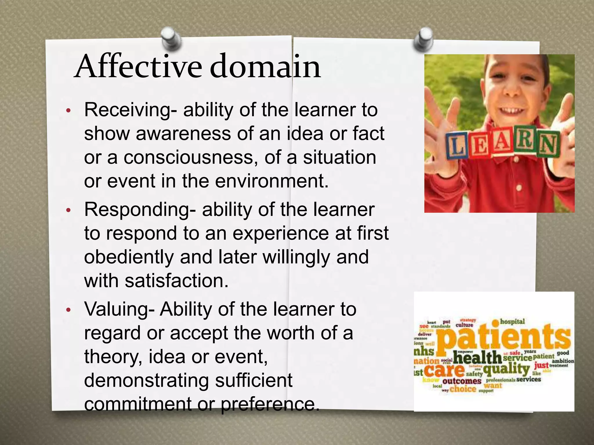 Affective domain
• Receiving- ability of the learner to
show awareness of an idea or fact
or a consciousness, of a situation
or event in the environment.
• Responding- ability of the learner
to respond to an experience at first
obediently and later willingly and
with satisfaction.
• Valuing- Ability of the learner to
regard or accept the worth of a
theory, idea or event,
demonstrating sufficient
commitment or preference.
 