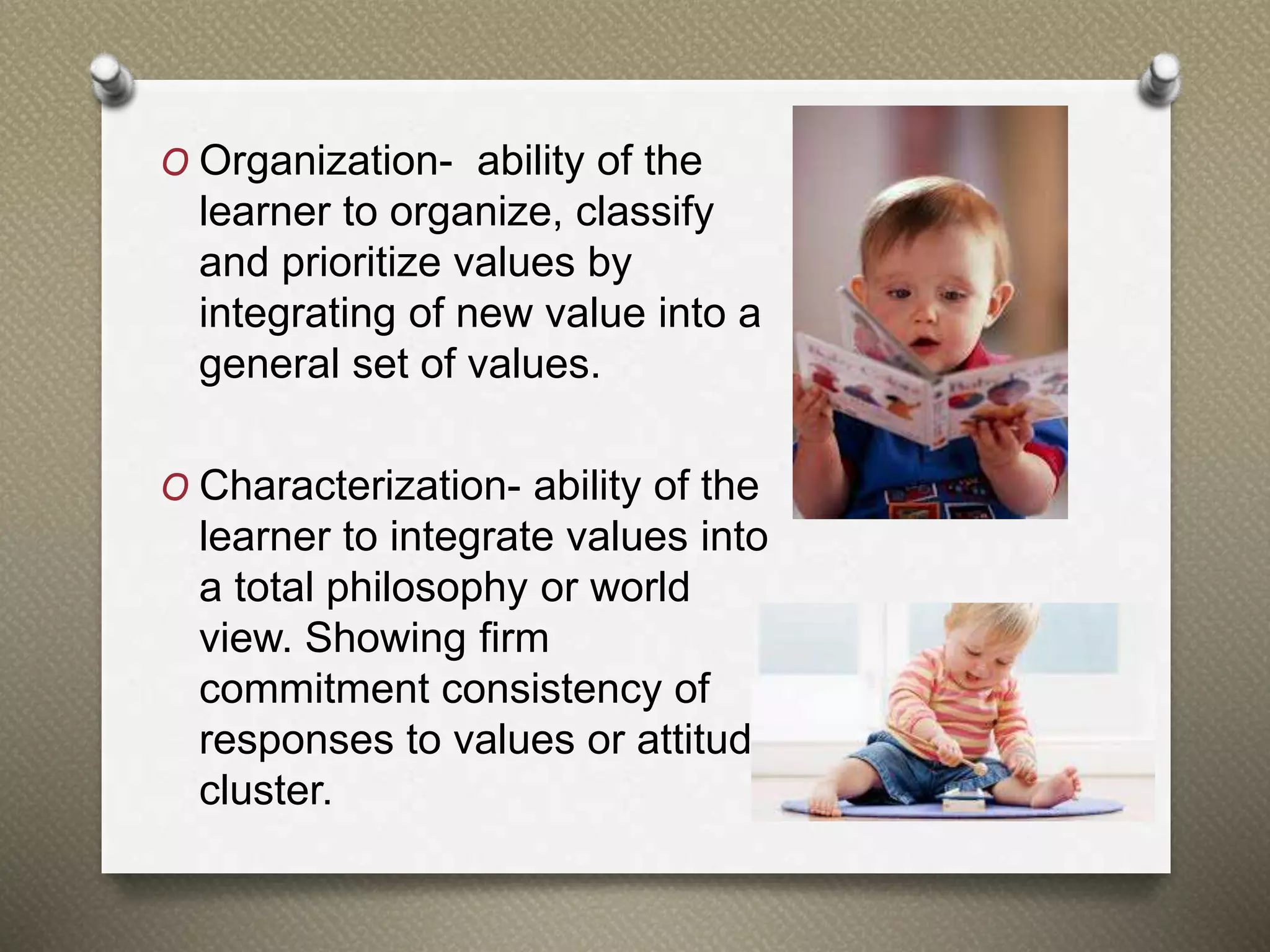 O Organization- ability of the
learner to organize, classify
and prioritize values by
integrating of new value into a
general set of values.
O Characterization- ability of the
learner to integrate values into
a total philosophy or world
view. Showing firm
commitment consistency of
responses to values or attitude
cluster.
 