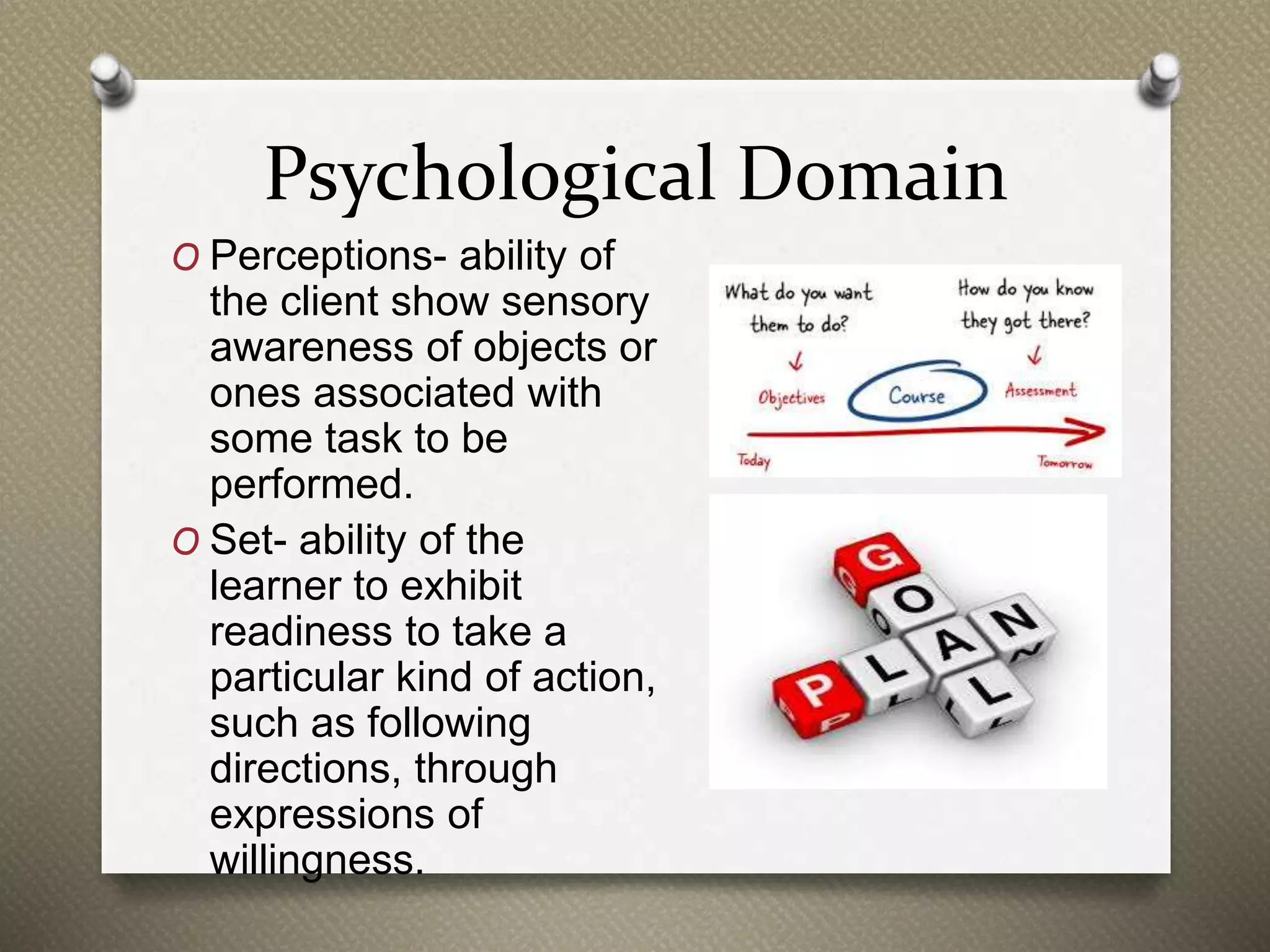 Psychological Domain
O Perceptions- ability of
the client show sensory
awareness of objects or
ones associated with
some task to be
performed.
O Set- ability of the
learner to exhibit
readiness to take a
particular kind of action,
such as following
directions, through
expressions of
willingness.
 