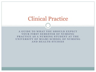 Clinical Practice

  A GUIDE TO WHAT YOU SHOULD EXPECT
    YOUR FIRST SEMESTER OF NURSING
 PRACTICE AS A NURSING STUDENT AT THE
UNIVERSITY OF MIAMI SCHOOL OF NURSING
          AND HEALTH STUDIES
 