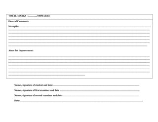 TOTAL MARKS :………../100MARKS
General Comments:
Strengths:…………………………………………………………………………………………………………………………………………………
……………………………………………………………………………………………………………………………………………………………
……………………………………………………………………………………………………………………………………………………………
……………………………………………………………………………………………………………………………………………………………
……………………………………………………………………………………………………………………………………………………………
……………………………………………………………………………………………………………………………………………………………
…………………………………………………………………………………………………………………………………………………………
Areas for Improvement:
……………………………………………………………………………………………………………………………………………………………
……………………………………………………………………………………………………………………………………………………………
……………………………………………………………………………………………………………………………………………………………
……………………………………………………………………………………………………………………………………………………………
……………………………………………………………………………………………………………………………………………………………
……………………………………………………………………………………………………………………………………………………………
……………………………………………………………………………………
Names, signature of student and date:………………………………………………………………………………………………
Names, signature of first examiner and date :………………………………………………………………………………………
Names, signature of second examiner and date:……………………………………………………………………………………
Date:……………………………………………………………………………………………………………………………………….
 