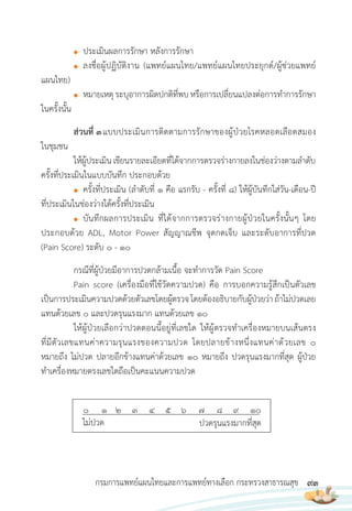 93
กรมการแพทย์แผนไทยและการแพทย์ทางเลือก กระทรวงสาธารณสุข
● ประเมินผลการรักษา หลังการรักษา
● ลงชื่อผู้ปฏิบัติงาน (แพทย์แผนไทย/แพทย์แผนไทยประยุกต์/ผู้ช่วยแพทย์
แผนไทย)
● หมายเหตุระบุอาการผิดปกติที่พบหรือการเปลี่ยนแปลงต่อการท�าการรักษา
ในครั้งนั้น
ส่วนที่ 3แบบประเมินการติดตามการรักษาของผู้ป่วยโรคหลอดเลือดสมอง
ในชุมชน
ให้ผู้ประเมิน เขียนรายละเอียดที่ได้จากการตรวจร่างกายลงในช่องว่างตามล�าดับ
ครั้งที่ประเมินในแบบบันทึก ประกอบด้วย
● ครั้งที่ประเมิน (ล�าดับที่ 1 คือ แรกรับ - ครั้งที่ 8) ให้ผู้บันทึกใส่วัน-เดือน-ปี
ที่ประเมินในช่องว่างใต้ครั้งที่ประเมิน
● บันทึกผลการประเมิน ที่ได้จากการตรวจร่างกายผู้ป่วยในครั้งนั้นๆ โดย
ประกอบด้วย ADL, Motor Power สัญญาณชีพ จุดกดเจ็บ และระดับอาการที่ปวด
(Pain Score) ระดับ 0 - 10
กรณีที่ผู้ป่วยมีอาการปวดกล้ามเนื้อ จะท�าการวัด Pain Score
Pain score (เครื่องมือที่ใช้วัดความปวด) คือ การบอกความรู้สึกเป็นตัวเลข
เป็นการประเมินความปวดด้วยตัวเลขโดยผู้ตรวจโดยต้องอธิบายกับผู้ป่วยว่าถ้าไม่ปวดเลย
แทนด้วยเลข 0 และปวดรุนแรงมาก แทนด้วยเลข 10
ให้ผู้ป่วยเลือกว่าปวดตอนนี้อยู่ที่เลขใด ให้ผู้ตรวจท�าเครื่องหมายบนเส้นตรง
ที่มีตัวเลขแทนค่าความรุนแรงของความปวด โดยปลายข้างหนึ่งแทนค่าด้วยเลข 0
หมายถึง ไม่ปวด ปลายอีกข้างแทนค่าด้วยเลข 10 หมายถึง ปวดรุนแรงมากที่สุด ผู้ป่วย
ท�าเครื่องหมายตรงเลขใดถือเป็นคะแนนความปวด
0 1 2 3 4 5 6 7 8 9 10
ไม่ปวด ปวดรุนแรงมากที่สุด
 