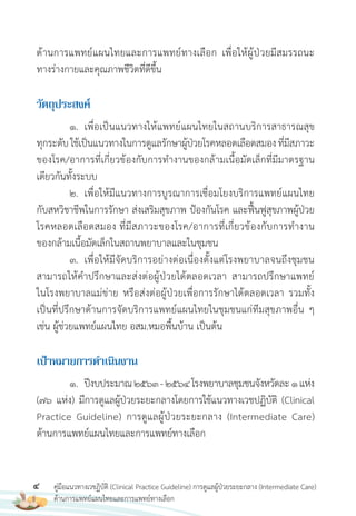 4 คู่มือแนวทางเวชฏิบัติ (Clinical Practice Guideline) การดูแลผู้ป่วยระยะกลาง (Intermediate Care)
ด้านการแพทย์แผนไทยและการแพทย์ทางเลือก
ด้านการแพทย์แผนไทยและการแพทย์ทางเลือก เพื่อให้ผู้ป่วยมีสมรรถนะ
ทางร่างกายและคุณภาพชีวิตที่ดีขึ้น
วัตถุประสงค์
1. เพื่อเป็นแนวทางให้แพทย์แผนไทยในสถานบริการสาธารณสุข
ทุกระดับใช้เป็นแนวทางในการดูแลรักษาผู้ป่วยโรคหลอดเลือดสมองที่มีสภาวะ
ของโรค/อาการที่เกี่ยวข้องกับการท�างานของกล้ามเนื้อมัดเล็กที่มีมาตรฐาน
เดียวกันทั้งระบบ
2. เพื่อให้มีแนวทางการบูรณาการเชื่อมโยงบริการแพทย์แผนไทย
กับสหวิชาชีพในการรักษา ส่งเสริมสุขภาพ ป้องกันโรค และฟื้นฟูสุขภาพผู้ป่วย
โรคหลอดเลือดสมอง ที่มีสภาวะของโรค/อาการที่เกี่ยวข้องกับการท�างาน
ของกล้ามเนื้อมัดเล็กในสถานพยาบาลและในชุมชน
3. เพื่อให้มีจัดบริการอย่างต่อเนื่องตั้งแต่โรงพยาบาลจนถึงชุมชน
สามารถให้ค�าปรึกษาและส่งต่อผู้ป่วยได้ตลอดเวลา สามารถปรึกษาแพทย์
ในโรงพยาบาลแม่ข่าย หรือส่งต่อผู้ป่วยเพื่อการรักษาได้ตลอดเวลา รวมทั้ง
เป็นที่ปรึกษาด้านการจัดบริการแพทย์แผนไทยในชุมชนแก่ทีมสุขภาพอื่น ๆ
เช่น ผู้ช่วยแพทย์แผนไทย อสม.หมอพื้นบ้าน เป็นต้น
เป้ำหมำยกำรด�ำเนินงำน
1. ปีงบประมาณ2563-2564โรงพยาบาลชุมชนจังหวัดละ1แห่ง
(76 แห่ง) มีการดูแลผู้ป่วยระยะกลางโดยการใช้แนวทางเวชปฏิบัติ (Clinical
Practice Guideline) การดูแลผู้ป่วยระยะกลาง (Intermediate Care)
ด้านการแพทย์แผนไทยและการแพทย์ทางเลือก
 