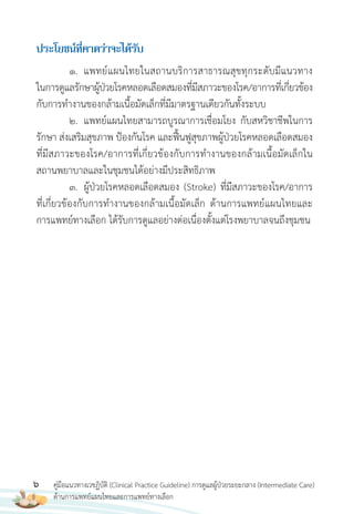 6 คู่มือแนวทางเวชฏิบัติ (Clinical Practice Guideline) การดูแลผู้ป่วยระยะกลาง (Intermediate Care)
ด้านการแพทย์แผนไทยและการแพทย์ทางเลือก
ประโยชน์ที่คำดว่ำจะได้รับ
1. แพทย์แผนไทยในสถานบริการสาธารณสุขทุกระดับมีแนวทาง
ในการดูแลรักษาผู้ป่วยโรคหลอดเลือดสมองที่มีสภาวะของโรค/อาการที่เกี่ยวข้อง
กับการท�างานของกล้ามเนื้อมัดเล็กที่มีมาตรฐานเดียวกันทั้งระบบ
2. แพทย์แผนไทยสามารถบูรณาการเชื่อมโยง กับสหวิชาชีพในการ
รักษา ส่งเสริมสุขภาพ ป้องกันโรค และฟื้นฟูสุขภาพผู้ป่วยโรคหลอดเลือดสมอง
ที่มีสภาวะของโรค/อาการที่เกี่ยวข้องกับการท�างานของกล้ามเนื้อมัดเล็กใน
สถานพยาบาลและในชุมชนได้อย่างมีประสิทธิภาพ
3. ผู้ป่วยโรคหลอดเลือดสมอง (Stroke) ที่มีสภาวะของโรค/อาการ
ที่เกี่ยวข้องกับการท�างานของกล้ามเนื้อมัดเล็ก ด้านการแพทย์แผนไทยและ
การแพทย์ทางเลือก ได้รับการดูแลอย่างต่อเนื่องตั้งแต่โรงพยาบาลจนถึงชุมชน
 