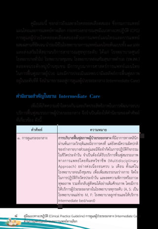 8 คู่มือแนวทางเวชฏิบัติ (Clinical Practice Guideline) การดูแลผู้ป่วยระยะกลาง (Intermediate Care)
ด้านการแพทย์แผนไทยและการแพทย์ทางเลือก
คู่มือเล่มนี้ ขอกล่าวถึงเฉพาะโรคหลอดเลือดสมอง ซึ่งกรมการแพทย์
แผนไทยและการแพทย์ทางเลือก กระทรวงสาธารณสุขมีแนวทางเวชปฏิบัติ (CPG)
การดูแลผู้ป่วยโรคหลอดเลือดสมองด้วยการแพทย์แผนไทยและการแพทย์
ผสมผสานที่ชัดเจนน�าร่องใช้ในโรงพยาบาลการแพทย์แผนไทยต้นแบบทั้ง19แห่ง
และส่งเสริมให้สถานบริการสาธารณสุขทุกระดับ ได้แก่ โรงพยาบาลศูนย์
โรงพยาบาลทั่วไป โรงพยาบาลชุมชน โรงพยาบาลส่งเสริมสุขภาพต�าบล (รพ.สต.)
ตลอดจนระดับหมู่บ้านชุมชน มีการบูรณาการศาสตร์การแพทย์แผนไทย
ในการฟื้นฟูสภาพผู้ป่วย และมีการประเมินผลพบว่ามีผลลัพธ์การฟื้นฟูสภาพ
อยู่ในระดับที่ดี จึงน�ามาขยายผลสู่การดูแลผู้ป่วยระยะกลาง (Intermediate Care)
ค�ำนิยำมส�ำคัญในงำน Intermediate Care
เพื่อให้เกิดความเข้าใจตรงกันและเกิดประสิทธิภาพในการพัฒนาระบบ
บริการฟื้นฟูสมรรถภาพผู้ป่วยระยะกลาง จึงจ�าเป็นต้องให้ค�านิยามของค�าศัพท์
ที่เกี่ยวข้อง ดังนี้
ค�าศัพท์ ความหมาย
1. การดูแลระยะกลาง การบริบาลฟื้นฟูสภาพผู้ป่วยระยะกลางที่มีอาการทางคลินิก
ผ่านพ้นภาวะวิกฤติและมีอาการคงที่ แต่ยังคงมีความผิดปกติ
ของร่างกายบางส่วนอยู่และมีข้อจ�ากัดในการปฏิบัติกิจกรรม
ในชีวิตประจ�าวัน จ�าเป็นต้องได้รับบริการฟื้นฟูสมรรถภาพ
ทางการแพทย์โดยทีมสหวิชาชีพ (Multidisciplinary
Approach) อย่างต่อเนื่องจนครบ 6 เดือน ตั้งแต่ใน
โรงพยาบาลจนถึงชุมชน เพื่อเพิ่มสมรรถนะร่างกาย จิตใจ
ในการปฏิบัติกิจวัตรประจ�าวัน และลดความพิการหรือภาวะ
ทุพลภาพ รวมทั้งกลับสู่สังคมได้อย่างเต็มศักยภาพ โดยมีการ
ให้บริการผู้ป่วยระยะกลางในโรงพยาบาลทุกระดับ (A, S: เป็น
โรงพยาบาลแม่ข่าย M, F: โรงพยาบาลลูกข่ายและให้บริการ
Intermediate bed/ward)
 