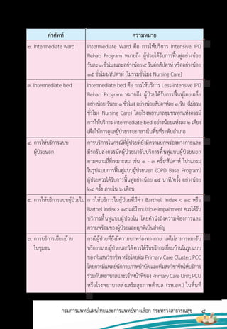 9
กรมการแพทย์แผนไทยและการแพทย์ทางเลือก กระทรวงสาธารณสุข
ค�าศัพท์ ความหมาย
2. Intermediate ward
3. Intermediate bed
4. การให้บริการแบบ
ผู้ป่วยนอก
5. การให้บริการแบบผู้ป่วยใน
6. การบริการเยี่ยมบ้าน
ในชุมชน
Intermediate Ward คือ การให้บริการ Intensive IPD
Rehab Program หมายถึง ผู้ป่วยได้รับการฟื้นฟูอย่างน้อย
วันละ3ชั่วโมงและอย่างน้อย5วันต่อสัปดาห์หรืออย่างน้อย
15 ชั่วโมง/สัปดาห์ (ไม่รวมชั่วโมง Nursing Care)
Intermediate bed คือ การให้บริการ Less-intensive IPD
Rehab Program หมายถึง ผู้ป่วยได้รับการฟื้นฟูโดยเฉลี่ย
อย่างน้อย วันละ 1 ชั่วโมง อย่างน้อยสัปดาห์ละ 3 วัน (ไม่รวม
ชั่วโมง Nursing Care) โดยโรงพยาบาลชุมชนทุกแห่งควรมี
การให้บริการ intermediate bed อย่างน้อยแห่งละ 2 เตียง
เพื่อให้การดูแลผู้ป่วยระยะกลางในพื้นที่ระดับอ�าเภอ
การบริการในกรณีที่ผู้ป่วยที่ยังมีความบกพร่องทางกายและ
มีรถรับส่งควรนัดผู้ป่วยมารับบริการฟื้นฟูแบบผู้ป่วยนอก
ตามความถี่ที่เหมาะสม เช่น 1 - 3 ครั้ง/สัปดาห์ โปรแกรม
ในรูปแบบการฟื้นฟูแบบผู้ป่วยนอก (OPD Base Program)
ผู้ป่วยควรได้รับการฟื้นฟูอย่างน้อย 45 นาที/ครั้ง อย่างน้อย
24 ครั้ง ภายใน 6 เดือน
การให้บริการในผู้ป่วยที่มีค่า Barthel index < 15 หรือ
Barthel index ≥ 15 แต่มี multiple impairment ควรได้รับ
บริการฟื้นฟูแบบผู้ป่วยใน โดยค�านึงถึงความต้องการและ
ความพร้อมของผู้ป่วยและญาติเป็นส�าคัญ
กรณีผู้ป่วยที่ยังมีความบกพร่องทางกาย แต่ไม่สามารถมารับ
บริการแบบผู้ป่วยนอกได้ควรได้รับบริการเยี่ยมบ้านในรูปแบบ
ของทีมสหวิชาชีพ หรือโดยทีม Primary Care Cluster; PCC
โดยควรมีแพทย์นักกายภาพบ�าบัดและทีมสหวิชาชีพให้บริการ
ร่วมกับพยาบาลและเจ้าหน้าที่ของPrimaryCareUnit;PCU
หรือโรงพยาบาลส่งเสริมสุขภาพต�าบล (รพ.สต.) ในพื้นที่
 