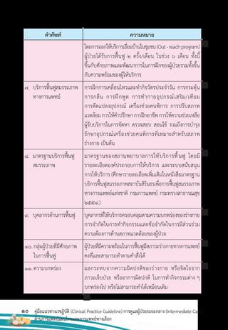 10 คู่มือแนวทางเวชฏิบัติ (Clinical Practice Guideline) การดูแลผู้ป่วยระยะกลาง (Intermediate Care)
ด้านการแพทย์แผนไทยและการแพทย์ทางเลือก
ค�าศัพท์ ความหมาย
โดยการออกให้บริการเยี่ยมบ้านในชุมชน(Out-reachprogram)
ผู้ป่วยได้รับการฟื้นฟู 2 ครั้ง/เดือน ในช่วง 6 เดือน ทั้งนี้
ขึ้นกับศักยภาพและพัฒนาการในการฝึกของผู้ป่วยรวมทั้งขึ้น
กับความพร้อมของผู้ให้บริการ
การฝึกการเคลื่อนไหวและท�ากิจวัตรประจ�าวัน การกระตุ้น
การกลืน การฝึกพูด การท�ากายอุปกรณ์เสริม/เทียม
การดัดแปลงอุปกรณ์ เครื่องช่วยคนพิการ การปรับสภาพ
แวดล้อมการให้ค�าปรึกษาการฝึกอาชีพการให้ความช่วยเหลือ
ผู้รับบริการในการจัดหา ตรวจสอบ สอนใช้ รวมถึงการบ�ารุง
รักษาอุปกรณ์เครื่องช่วยคนพิการที่เหมาะส�าหรับสภาพ
ร่างกาย เป็นต้น
มาตรฐานของสถานพยาบาลการให้บริการฟื้นฟู โดยมี
รายละเอียดองค์ประกอบการให้บริการ และระบบสนับสนุน
การให้บริการ (ศึกษารายละเอียดเพิ่มเติมในหนังสือมาตรฐาน
บริการฟื้นฟูสมรรถภาพสถาบันสิรินธรเพื่อการฟื้นฟูสมรรถภาพ
ทางการแพทย์แห่งชาติ กรมการแพทย์ กระทรวงสาธารณสุข
2558.)
บุคลากรที่ให้บริการครอบคลุมตามความบกพร่องของร่างกาย
การจ�ากัดในการท�ากิจกรรมและข้อจ�ากัดในการมีส่วนร่วม
ความต้องการด้านสภาพแวดล้อมของผู้ป่วย
ผู้ป่วยที่มีความพร้อมในการฟื้นฟูมีสภาวะร่างกายทางการแพทย์
คงที่และสามารถท�าตามค�าสั่งได้
ผลกระทบจากความผิดปกติของร่างกาย หรือจิตใจจาก
ภาวะเจ็บป่วย หรืออาการผิดปกติ ในการท�ากิจกรรมต่าง ๆ
บกพร่องไป หรือไม่สามารถท�าได้เหมือนเดิม
7. บริการฟื้นฟูสมรรถภาพ
ทางการแพทย์
8. มาตรฐานบริการฟื้นฟู
สมรรถภาพ
9. บุคลากรด้านการฟื้นฟู
10.กลุ่มผู้ป่วยที่มีศักยภาพ
ในการฟื้นฟู
11.ความบกพร่อง
 