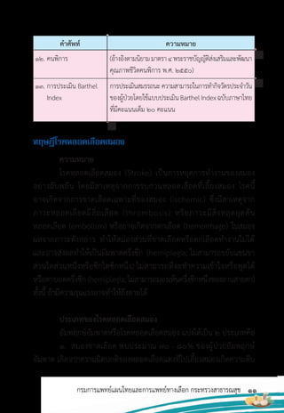 11
กรมการแพทย์แผนไทยและการแพทย์ทางเลือก กระทรวงสาธารณสุข
ค�าศัพท์ ความหมาย
(อ้างอิงตามนิยามมาตรา4พระราชบัญญัติส่งเสริมและพัฒนา
คุณภาพชีวิตคนพิการ พ.ศ. 2550)
การประเมินสมรรถนะความสามารถในการท�ากิจวัตรประจ�าวัน
ของผู้ป่วยโดยใช้แบบประเมินBarthelIndexฉบับภาษาไทย
ที่มีคะแนนเต็ม 20 คะแนน
12. คนพิการ
13. การประเมิน Barthel
Index
ทฤษฎีโรคหลอดเลือดสมอง
ความหมาย
โรคหลอดเลือดสมอง (Stroke) เป็นการหยุดการท�างานของสมอง
อย่างฉับพลัน โดยมีสาเหตุจากการรบกวนหลอดเลือดที่เลี้ยงสมอง โรคนี้
อาจเกิดจากการขาดเลือดเฉพาะที่ของสมอง (ischemic) ซึ่งมีสาเหตุจาก
ภาวะหลอดเลือดมีลิ่มเลือด (thrombosis) หรือภาวะมีสิ่งหลุดอุดตัน
หลอดเลือด (embolism) หรืออาจเกิดจากตกเลือด (hemorrhage) ในสมอง
ผลจากภาวะดังกล่าว ท�าให้สมองส่วนที่ขาดเลือดหรือตกเลือดท�างานไม่ได้
และอาจส่งผลท�าให้เป็นอัมพาตครึ่งซีก (hemiplegia; ไม่สามารถขยับแขนขา
ส่วนใดส่วนหนึ่งหรือซีกใดซีกหนึ่ง) ไม่สามารถที่จะท�าความเข้าใจหรือพูดได้
หรือตาบอดครึ่งซีก(hemiplegia;ไม่สามารถมองเห็นครึ่งซีกหนึ่งของลานสายตา)
ทั้งนี้ ถ้ามีความรุนแรงอาจท�าให้ถึงตายได้
ประเภทของโรคหลอดเลือดสมอง
อัมพฤกษ์อัมพาตหรือโรคหลอดเลือดสมอง แบ่งได้เป็น 2 ประเภทคือ
1. สมองขาดเลือด พบประมาณ 70 - 80% ของผู้ป่วยอัมพฤกษ์
อัมพาต เกิดจากความผิดปกติของหลอดเลือดแดงที่ไปเลี้ยงสมองเกิดความตีบ
 