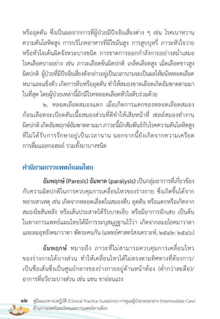 12 คู่มือแนวทางเวชฏิบัติ (Clinical Practice Guideline) การดูแลผู้ป่วยระยะกลาง (Intermediate Care)
ด้านการแพทย์แผนไทยและการแพทย์ทางเลือก
หรืออุดตัน ซึ่งเป็นผลจากการที่ผู้ป่วยมีปัจจัยเสี่ยงต่าง ๆ เช่น โรคเบาหวาน
ความดันโลหิตสูง การบริโภคอาหารที่มีไขมันสูง การสูบบุหรี่ ภาวะหัวใจวาย
หรือหัวใจเต้นผิดจังหวะบางชนิด การขาดการออกก�าลังกายอย่างสม�่าเสมอ
โรคเลือดบางอย่าง เช่น ภาวะเลือดข้นผิดปกติ เกล็ดเลือดสูง เม็ดเลือดขาวสูง
ผิดปกติ ผู้ป่วยที่มีปัจจัยเสี่ยงดังกล่าวอยู่เป็นเวลานานจะเป็นผลให้ผนังหลอดเลือด
หนาและแข็งตัว เกิดการตีบหรืออุดตัน ท�าให้สมองขาดเลือดเกิดอัมพาตตามมา
ในที่สุด โดยผู้ป่วยเหล่านี้มักมีโรคหลอดเลือดหัวใจตีบร่วมด้วย
2. หลอดเลือดสมองแตก เมื่อเกิดการแตกของหลอดเลือดสมอง
ก้อนเลือดจะเบียดดันเนื้อสมองส่วนที่ดีท�าให้เสียหน้าที่ เซลล์สมองท�างาน
ผิดปกติเกิดอัมพฤกษ์อัมพาตตามมาภาวะนี้มักสัมพันธ์กับโรคความดันโลหิตสูง
ที่ไม่ได้รับการรักษาอยู่เป็นเวลานาน นอกจากนี้ยังเกิดจากความเครียด
การดื่มแอลกอฮอล์ รวมทั้งยาบางชนิด
ค�ำนิยำมกำรแพทย์แผนไทย
อัมพฤกษ์ (Paresis) อัมพาต (paralysis) เป็นกลุ่มอาการที่เกี่ยวข้อง
กับความผิดปกติในการควบคุมการเคลื่อนไหวของร่างกาย ซึ่งเกิดขึ้นได้จาก
หลายสาเหตุ เช่น เกิดจากหลอดเลือดในสมองตีบ อุดตัน หรือแตกหรือเกิดจาก
สมองไขสันหลัง หรือเส้นประสาทได้รับบาดเจ็บ หรือมีอาการอักเสบ เป็นต้น
ในทางการแพทย์แผนไทยได้มีการระบุสมุฏฐานไว้ว่า เกิดจากลมอโธคมาวาตา
และลมอุทธังคมาวาตา พัดระคนกัน (แพทย์ศาสตร์สงเคราะห์, 2542: 2546)
อัมพฤกษ์ หมายถึง ภาวะที่ไม่สามารถควบคุมการเคลื่อนไหว
ของร่างกายได้บางส่วน ท�าให้เคลื่อนไหวได้ไม่ตรงตามทิศทางที่ต้องการ/
เป็นชื่อเส้นซึ่งเป็นศูนย์กลางของร่างกายอยู่ด้านหน้าท้อง (ต�่ากว่าสะดือ)/
อาการที่อวัยวะบางส่วน เช่น แขน ขาอ่อนแรง
 