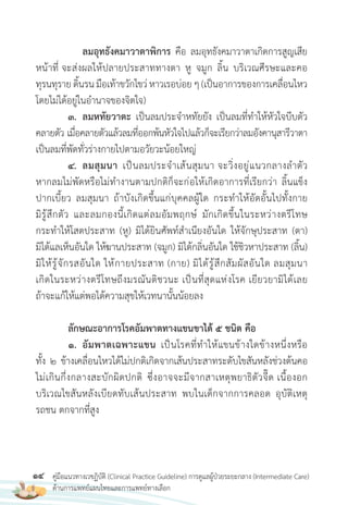 14 คู่มือแนวทางเวชฏิบัติ (Clinical Practice Guideline) การดูแลผู้ป่วยระยะกลาง (Intermediate Care)
ด้านการแพทย์แผนไทยและการแพทย์ทางเลือก
ลมอุทธังคมาวาตาพิการ คือ ลมอุทธังคมาวาตาเกิดการสูญเสีย
หน้าที่ จะส่งผลให้ปลายประสาททางตา หู จมูก ลิ้น บริเวณศีรษะและคอ
ทุรนทุรายดิ้นรนมือเท้าขวักไขว่ หาวเรอบ่อยๆ(เป็นอาการของการเคลื่อนไหว
โดยไม่ได้อยู่ในอ�านาจของจิตใจ)
3. ลมหทัยวาตะ เป็นลมประจ�าหทัยยัง เป็นลมที่ท�าให้หัวใจบีบตัว
คลายตัว เมื่อคลายตัวแล้วลมที่ออกพ้นหัวใจไปแล้วก็จะเรียกว่าลมอังคานุสารีวาตา
เป็นลมที่พัดทั่วร่างกายไปตามอวัยวะน้อยใหญ่
4. ลมสุมนา เป็นลมประจ�าเส้นสุมนา จะวิ่งอยู่แนวกลางล�าตัว
หากลมไม่พัดหรือไม่ท�างานตามปกติก็จะก่อให้เกิดอาการที่เรียกว่า ลิ้นแข็ง
ปากเบี้ยว ลมสุมนา ถ้าบังเกิดขึ้นแก่บุคคลผู้ใด กระท�าให้อัดอั้นไปทั้งกาย
มิรู้สึกตัว และลมกองนี้เกิดแต่ลมอัมพฤกษ์ มักเกิดขึ้นในระหว่างตรีโทษ
กระท�าให้โสตประสาท (หู) มิได้ยินศัพท์ส�าเนียงอันใด ให้จักษุประสาท (ตา)
มิได้แลเห็นอันใด ให้ฆานประสาท (จมูก) มิได้กลิ่นอันใด ใช้ชิวหาประสาท (ลิ้น)
มิให้รู้จักรสอันใด ให้กายประสาท (กาย) มิได้รู้สึกสัมผัสอันใด ลมสุมนา
เกิดในระหว่างตรีโทษถึงมรณันติชวนะ เป็นที่สุดแห่งโรค เยียวยามิได้เลย
ถ้าจะแก้ให้แต่พอได้ความสุขให้เวทนานั้นน้อยลง
ลักษณะอาการโรคอัมพาตทางแขนขาได้ 5 ชนิด คือ
1. อัมพาตเฉพาะแขน เป็นโรคที่ท�าให้แขนข้างใดข้างหนึ่งหรือ
ทั้ง 2 ข้างเคลื่อนไหวได้ไม่ปกติเกิดจากเส้นประสาทระดับไขสันหลังช่วงต้นคอ
ไม่เกินกึ่งกลางสะบักผิดปกติ ซึ่งอาจจะมีจากสาเหตุพยาธิตัวจี๊ด เนื้องอก
บริเวณไขสันหลังเบียดทับเส้นประสาท พบในเด็กจากการคลอด อุบัติเหตุ
รถชน ตกจากที่สูง
 