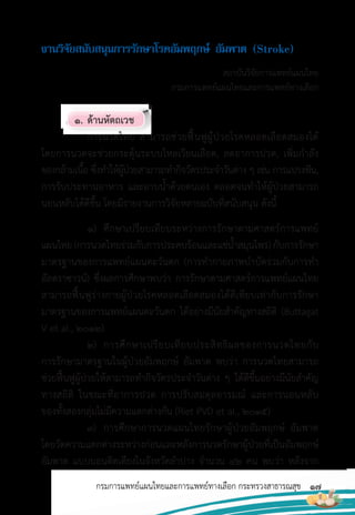 17
กรมการแพทย์แผนไทยและการแพทย์ทางเลือก กระทรวงสาธารณสุข
งำนวิจัยสนับสนุนกำรรักษำโรคอัมพฤกษ์ อัมพำต (Stroke)
สถาบันวิจัยการแพทย์แผนไทย
กรมการแพทย์แผนไทยและการแพทย์ทางเลือก
1. ด้านหัตถเวช
การนวดไทย สามารถช่วยฟื้นฟูผู้ป่วยโรคหลอดเลือดสมองได้
โดยการนวดจะช่วยกระตุ้นระบบไหลเวียนเลือด, ลดอาการปวด, เพิ่มก�าลัง
ของกล้ามเนื้อ ซึ่งท�าให้ผู้ป่วยสามารถท�ากิจวัตรประจ�าวันต่าง ๆ เช่น การแปรงฟัน,
การรับประทานอาหาร และอาบน�้าด้วยตนเอง ตลอดจนท�าให้ผู้ป่วยสามารถ
นอนหลับได้ดีขึ้น โดยมีรายงานการวิจัยหลายฉบับที่สนับสนุน ดังนี้
1) ศึกษาเปรียบเทียบระหว่างการรักษาตามศาสตร์การแพทย์
แผนไทย(การนวดไทยร่วมกับการประคบร้อนและแช่น�้าสมุนไพร) กับการรักษา
มาตรฐานของการแพทย์แผนตะวันตก (การท�ากายภาพบ�าบัดร่วมกับการท�า
อัลตราซาวน์) ซึ่งผลการศึกษาพบว่า การรักษาตามศาสตร์การแพทย์แผนไทย
สามารถฟื้นฟูร่างกายผู้ป่วยโรคหลอดเลือดสมองได้ดีเทียบเท่ากับการรักษา
มาตรฐานของการแพทย์แผนตะวันตก ได้อย่างมีนัยส�าคัญทางสถิติ (Buttagat
V et al., 2012)
2) การศึกษาเปรียบเทียบประสิทธิผลของการนวดไทยกับ
การรักษามาตรฐานในผู้ป่วยอัมพฤกษ์ อัมพาต พบว่า การนวดไทยสามารถ
ช่วยฟื้นฟูผู้ป่วยให้สามารถท�ากิจวัตรประจ�าวันต่าง ๆ ได้ดีขึ้นอย่างมีนัยส�าคัญ
ทางสถิติ ในขณะที่อาการปวด การปรับสมดุลอารมณ์ และการนอนหลับ
ของทั้งสองกลุ่มไม่มีความแตกต่างกัน (Riet PVD et al., 2015)
3) การศึกษาการนวดแผนไทยรักษาผู้ป่วยอัมพฤกษ์ อัมพาต
โดยวัดความแตกต่างระหว่างก่อนและหลังการนวดรักษาผู้ป่วยที่เป็นอัมพฤกษ์
อัมพาต แบบนอนติดเตียงในจังหวัดล�าปาง จ�านวน 42 คน พบว่า หลังจาก
 