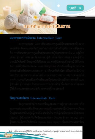 20 คู่มือแนวทางเวชฏิบัติ (Clinical Practice Guideline) การดูแลผู้ป่วยระยะกลาง (Intermediate Care)
ด้านการแพทย์แผนไทยและการแพทย์ทางเลือก
แนวทำงกำรด�ำเนินงำน Intermediate Care
Intermediate Care เป็นระบบการดูแลที่มีความหมายกว้างมาก
แต่จะเลือกพัฒนาในส่วนที่ผู้ป่วยจะได้ประโยชน์เห็นเป็นรูปธรรมมากที่สุดก่อน
คือ การพัฒนาระบบการดูแลฟื้นฟูสมรรถภาพผู้ป่วยระยะกลางใน 3 กลุ่มโรค
ได้แก่ ผู้ป่วยโรคหลอดเลือดสมอง ผู้ป่วยบาดเจ็บทางสมอง และผู้ป่วย
บาดเจ็บไขสันหลัง โดยมุ่งหวังให้ร้อยละ 70 ของผู้ป่วยกลุ่มดังกล่าวนี้ ได้รับการ
คัดกรองเพื่อประเมินสภาพ และสนับสนุนให้เข้าถึงบริการฟื้นฟูสมรรถภาพ
อย่างต่อเนื่องไปจนครบระยะเวลา 6 เดือนหลังเกิดโรค หรือภาวะเจ็บป่วย
โดยเป็นการสร้างระบบเชื่อมโยงกันระหว่างสถานพยาบาลทุกระดับภายใต้
การท�างานร่วมกันของทีมสหวิชาชีพและมีรูปแบบบริการที่หลากหลายทั้งแบบ
ผู้ป่วยใน ผู้ป่วยนอก ในชุมชนและการเยี่ยมบ้าน ขึ้นกับความพร้อมของ
ผู้ให้บริการและตรงตามความต้องการของผู้ป่วย และญาติ
วัตถุประสงค์ของ Intermediate Care
วัตถุประสงค์หลักของการฟื้นฟูสมรรถภาพผู้ป่วยระยะกลาง หรือ
Intermediatecareคือเกิดระบบการดูแลผู้ป่วยอย่างต่อเนื่องโดยเฉพาะบริการ
ฟื้นฟูสมรรถภาพในกลุ่มผู้ป่วยที่มีความจ�าเป็น อาทิ ผู้ป่วยโรคหลอดเลือดสมอง
(Stoke) ผู้ป่วยบาดเจ็บที่ศรีษะและสมอง (Acute Brain Injury) และ
ผู้ป่วยบาดเจ็บทางไขสันหลัง (Spinal Cord Injury) เพื่อลดภาวะแทรกซ้อน
บทที่ ๓
แนวทำงกำรด�ำเนินงำน
 