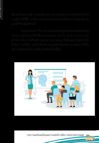 21
กรมการแพทย์แผนไทยและการแพทย์ทางเลือก กระทรวงสาธารณสุข
ที่อาจน�าไปสู่ความพิการและพัฒนาความสามารถในการท�ากิจวัตรประจ�าวัน
ของผู้ป่วยให้ดีขึ้น จนผู้ป่วยส่วนหนึ่งสามารถช่วยเหลือตนเอง กลับมาท�างาน
และใช้ชีวิตอยู่ในสังคมได้
วัตถุประสงค์รอง คือ ลดความแออัดของผู้ป่วยโรคหลอดเลือดสมอง
(Stoke) ผู้ป่วยบาดเจ็บที่ศีรษะและสมอง (Acute Brain Injury) และ
ผู้ป่วยบาดเจ็บทางไขสันหลัง (Spinal Cord Injury) ในโรงพยาบาลศูนย์ หรือ
โรงพยาบาลทั่วไป และยังเพิ่มอัตราครองเตียงในโรงพยาบาลชุมชน ซึ่งนับ
เป็นการจัดสรรทรัพยากรที่มีประสิทธิภาพในพื้นที่
 