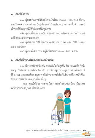 23
กรมการแพทย์แผนไทยและการแพทย์ทางเลือก กระทรวงสาธารณสุข
1. เกณฑ์คัดกรอง
1.1 ผู้ป่วยที่แพทย์วินิจฉัยว่าเป็นโรค Stroke, TBI, SCI ที่ผ่าน
การรักษาจากแพทย์แผนปัจจุบันจนพ้นวิกฤติและอาการคงที่แล้ว แพทย์
เจ้าของไข้อนุญาตให้เข้ารับการฟื้นฟูสภาพ
1.2 ผู้ป่วยที่คะแนน ADL น้อยกว่า 15 หรือคะแนนมากกว่า 15
แต่มี multiple impairment
1.3 ผู้ป่วยที่มี SBP ไม่เกิน 185 มม.ปรอท และ DBP ไม่เกิน
110 มม.ปรอท
1.4 ผู้ป่วยที่มีผล DTX อยู่ในช่วงระหว่าง 70 - 250 มก.%
2. เกณฑ์ปรึกษา/ส่งต่อแพทย์แผนปัจจุบัน
2.1 มีอาการผิดปกติ เช่น ความดันโลหิตสูงขึ้น ซึม อ่อนเพลีย จิตใจ
หดหู่ กินไม่ได้ นอนไม่หลับ ชัก อาเจียนพุ่ง ควบคุมการขับถ่ายไม่ได้
ไข้ ≥ 38 องศาเซลเซียส หอบ หายใจล�าบาก หน้าซีด ริมฝีปากเขียว หน้าเขียว
ชีพจรเบาหรือมีภาวะแทรกซ้อนอื่นๆ
2.๒ กรณีผู้ป่วยเจาะคอมีภาวะหายใจหอบเหนื่อย มีเสมหะ
เหนียว/เยอะ O2
Sat ต�่ากว่า 95%
 