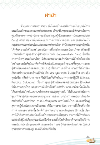 ด้วยกระทรวงสาธารณสุข มีนโยบายในการส่งเสริมสนับสนุนให้การ
แพทย์แผนไทยและการแพทย์ผสมผสาน เข้ามามีบทบาทและมีส่วนร่วมในการ
ดูแลรักษาสุขภาพของประชาชนด้านการดูแลผู้ป่วยระยะกลาง(Intermediate
Care) กรมการแพทย์แผนไทยและการแพทย์ทางเลือก และชมรมหัวหน้า
กลุ่มงานการแพทย์แผนไทยและการแพทย์ทางเลือกส�านักงานสาธารณสุขจังหวัด
ได้เห็นความส�าคัญและโอกาสในการที่จะน�าการแพทย์แผนไทย เข้ามามี
บทบาทในการดูแลรักษาผู้ป่วยระยะกลาง (Intermediate Care) ซึ่งเป็น
อาการที่การแพทย์แผนไทย มีศักยภาพสามารถด�าเนินการได้อย่างโดดเด่น
โดยในระยะเริ่มต้นมีแนวคิดที่จะมีส่วนร่วมในการดูแลรักษาและฟื้นฟูสมรรถภาพ
ผู้ป่วยโรคหลอดเลือดสมอง (Stroke) ที่มีสภาวะของโรค อาการที่เกี่ยวข้อง
กับการท�างานของกล้ามเนื้อมัดเล็ก เช่น มุมปากตก ลิ้นกระด้าง คางแข็ง
พูดไม่ชัด กลืนล�าบาก ฯลฯ จึงได้ร่วมกันจัดท�าแนวทางเวชปฏิบัติ (Clinical
Practice Guideline) เรื่องการดูแลผู้ป่วยโรคหลอดเลือดสมอง (Stroke)
ที่มีสภาวะของโรค และอาการที่เกี่ยวข้องกับการท�างานของกล้ามเนื้อมัดเล็ก
ให้แพทย์แผนไทยในสถานบริการสาธารณสุขทุกระดับ ใช้เป็นแนวทางในการ
ดูแลรักษาผู้ป่วย ตลอดจนการบูรณาการเชื่อมโยงบริการแพทย์แผนไทยกับ
สหวิชาชีพในการรักษา การส่งเสริมสุขภาพ การป้องกันโรค และการฟื้นฟู
สุขภาพผู้ป่วยโรคหลอดเลือดสมองที่มีสภาวะของโรค อาการที่เกี่ยวข้องกับ
การท�างานของกล้ามเนื้อมัดเล็กในสถานพยาบาลและในชุมชน มีการเชื่อมโยง
การให้บริการอย่างต่อเนื่องตั้งแต่โรงพยาบาลจนถึงชุมชน สามารถให้ค�าปรึกษา
และส่งต่อผู้ป่วยได้ตลอดเวลาในเครือข่ายรวมทั้งเป็นที่ปรึกษาด้านการจัดบริการ
แพทย์แผนไทยในชุมชนแก่ทีมสุขภาพอื่น ๆ เช่น ผู้ช่วยแพทย์แผนไทย (อสม.)
อาสาสมัครสาธารณสุข หมอพื้นบ้าน เป็นต้น
ค�ำน�ำ
-ก-
 