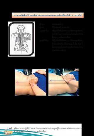 34 คู่มือแนวทางเวชฏิบัติ (Clinical Practice Guideline) การดูแลผู้ป่วยระยะกลาง (Intermediate Care)
ด้านการแพทย์แผนไทยและการแพทย์ทางเลือก
ผู้ป่วย : นอนตะแคงข้าง
ผู้นวด : ใช้ส้นมือกดมี 2 แนวเส้น
แนวเส้นที่ 1 ให้ผู้นวดใช้ส้นมือกดเบาๆ ชิดกระดูกสันหลัง
เริ่มจากบั้นเอวกดไล่ขึ้นไปเรื่อยจนถึงบริเวณ
ต้นคอ (นวดขึ้นอย่างเดียว)
แนวเส้นที่ 2 ให้ผู้นวดใช้ส้นมือกดเบาๆ ชิดกระดูกสันหลัง
ห่างแนวเส้นที่ 1 ประมาณ 1 นิ้วมือ เริ่มจาก
บั้นเอวกดไล่ขึ้นไปเรื่อยจนถึงบริเวณต้นคอ
(นวดขึ้นอย่างเดียว)
กำรนวดสัมผัสบริเวณหลังท่ำนอนตะแคงนวดคลำยกล้ำมเนื้อหลังมี ๒ แนวเส้น
 