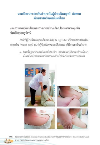 38 คู่มือแนวทางเวชฏิบัติ (Clinical Practice Guideline) การดูแลผู้ป่วยระยะกลาง (Intermediate Care)
ด้านการแพทย์แผนไทยและการแพทย์ทางเลือก
นวดรักษำภำวะกลืนล�ำบำกในผู้ป่วยอัมพฤกษ์ อัมพำต
ด้วยศำสตร์แพทย์แผนไทย
งานการแพทย์แผนไทยและการแพทย์ทางเลือก โรงพยาบาลพุนพิน
จังหวัดสุราษฎร์ธานี
กรณีที่ผู้ป่วยโรคหลอดเลือดสมอง ON Ng Tube หรือทดสอบประเมิน
การกลืน (water test) พบว่าผู้ป่วยโรคหลอดเลือดสมองที่มีภาวะกลืนล�าบาก
1. นวดพื้นฐานบ่าและต้นคอทั้งสองข้าง กดนวดแนวเส้นบนกล้ามเนื้อบ่า
ตั้งแต่ต้นคอไปถึงหัวไหล่ข้างขวาและซ้าย ให้เน้นข้างที่มีอาการอ่อนแรง
 