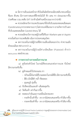 42 คู่มือแนวทางเวชฏิบัติ (Clinical Practice Guideline) การดูแลผู้ป่วยระยะกลาง (Intermediate Care)
ด้านการแพทย์แผนไทยและการแพทย์ทางเลือก
● มีอาการเจ็บแน่นหน้าอกหัวใจเต้นผิดจังหวะเฉียบพลันหอบเหนื่อย
ซึมลง สับสน มีภาวะทางสมองที่ฝึกต่อไม่ได้ ชัก แขน ขา อ่อนแรงมากขึ้น
ปวดศีรษะ บวม สงสัย DVT (ขาด้านใดด้านหนึ่งบวมมากกว่าปกติ)
● ควรระมัดระวังการนวดบริเวณคอซึ่งใกล้บริเวณของหลอดเลือดแดง
(Carotid artery) ควรกดคลายเบาๆ ไม่ควรนวดใช้แรงมาก อาจเกิดการปริ แตก
ที่บริเวณหลอดเลือด Carotid Artery ได้
● ควรระมัดระวังการนวดผู้ป่วยที่ได้รับยา Warfarin และ ยา Aspirin
ควรเริ่มด้วยการนวดสัมผัส เน้นการประคบสมุนไพร
● งดการนวดในกรณีผู้ป่วยที่มีความเสี่ยงเลือดออกง่าย ค่าความแข็ง
ตัวของเลือด INR มากกว่า 3
● งดการนวดในกรณีผู้ป่วยมีค่าเกล็ดเลือด (Platelet) ต�่ากว่า
100,000 เซลล์/ลบ.มม.
● การตรวจร่างกายหลังการนวด
1) ดูข้อต่อหัวไหล่ ในกรณีที่ตอบสนองต่อการนวด ข้อไหล่
มีความกระชับขึ้น
2) ดูลักษณะทั่วไปของแขน ขา
- กล้ามเนื้อในกรณีที่บวมลดลงในกรณีที่ลีบมีความกระชับขึ้น
- สีผิว มักมีสีด�า คล�้า ซีดลดลง
- อุณหภูมิ อุ่นขึ้น
3) จับชีพจรมือและเท้า เส้นสมดุลกัน
4) วัดส้นเท้า เท่ากันมากขึ้น
5) ทดสอบก�าลังและการเคลื่อนไหวของขา
- กระดิกนิ้วเท้าขึ้น - ลง อาจไม่ตอบสนองหรือ ท�าได้มากขึ้น
- กระดกข้อเท้าขึ้น - ลง อาจไม่ตอบสนองหรือ ท�าได้มากขึ้น
 
