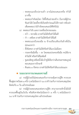 43
กรมการแพทย์แผนไทยและการแพทย์ทางเลือก กระทรวงสาธารณสุข
- ทดสอบแรงถีบปลายเท้า อาจไม่ตอบสนองหรือ ท�าได้
มากขึ้น
- ทดสอบก�าลังสะโพก ให้ตั้งชันเข่าสองข้าง (ในกรณีผู้ป่วย
ชันเข่าได้) โดยตั้งขาดีเป็นหลักก่อนแล้วให้กางเข่า หนีบเข่า
เพื่อทดสอบว่ามีก�าลังตอบสนองได้ดีหรือไม่
6) ทดสอบก�าลัง และการเคลื่อนไหวของแขน
- คว�่า – หงายมือ อาจท�าไม่ได้หรือท�าได้ไม่ดี
- ก�า – เหยียด อาจท�าไม่ได้หรือท�าได้ไม่ดี
- ทดสอบแรงบีบของมือ 2 ข้างเปรียบเทียบกันข้างที่เป็น
อ่อนแรงกว่า
- ตั้งข้อศอก อาจท�าไม่ได้หรือท�าได้แบบไม่มั่นคง
- กระดกข้อมือขึ้น – ลง โดยหมอประคองข้อมือ คนไข้อาจ
ท�าไม่ได้ หรือท�าได้ไม่เต็มที่
- ชูแขนชิดหูเหยียดนิ้วมือถ้าชูได้เรียกว่าเส้นประสาทสมบูรณ์
ตอบสนองการรักษาดี
- ดึงแขน 3 จังหวะ อาจท�าไม่ได้หรือท�าได้แบบอ่อนแรง
● ระยะเวลาการนวดและความถี่
1) กรณีผู้ป่วยยังไม่ตอบสนองกับการกระตุ้นความรู้สึก ควรนวด
ฟื้นฟูสภาพวันละ 1 ครั้ง ๆ ละไม่น้อยกว่า 60 นาที ร่วมกับการประคบสมุนไพร
ติดต่อกัน 3 วัน แล้วประเมินผล
2) กรณีผู้ป่วยตอบสนองต่อความรู้สึก สามารถกระดิกนิ้วมือได้
ควรนวดฟื้นฟูวันเว้นวัน หรือสัปดาห์ละไม่น้อยกว่า 3 ครั้ง ๆ ละไม่น้อยกว่า
60 นาที ร่วมกับการประคบสมุนไพร แล้วประเมินผล
 