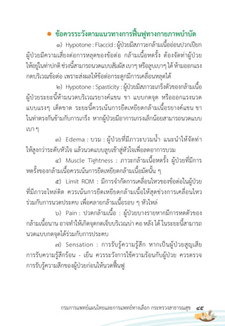 45
กรมการแพทย์แผนไทยและการแพทย์ทางเลือก กระทรวงสาธารณสุข
● ข้อควรระวังตามแนวทางการฟื้นฟูทางกายภาพบ�าบัด
1) Hypotone:Flaccid:ผู้ป่วยมีสภาวะกล้ามเนื้ออ่อนปวกเปียก
ผู้ป่วยมีความเสี่ยงต่อการหลุดของข้อต่อ กล้ามเนื้อหดรั้ง ต้องจัดท่าผู้ป่วย
ให้อยู่ในท่าปกติช่วงนี้สามารถนวดแบบสัมผัสเบาๆหรือลูบเบาๆได้ห้ามออกแรง
กดบริเวณข้อต่อ เพราะส่งผลให้ข้อต่อกระดูกมีการเคลื่อนหลุดได้
2) Hypotone : Spasticity : ผู้ป่วยมีสภาวะเกร็งตัวของกล้ามเนื้อ
ผู้ป่วยระยะนี้ห้ามนวดบริเวณรยางค์แขน ขา แบบกดจุด หรือออกแรงนวด
แบบแรงๆ เด็ดขาด ระยะนี้ควรเน้นการยืดเหยียดกล้ามเนื้อรยางค์แขน ขา
ในท่าตรงกันข้ามกับการเกร็ง หากผู้ป่วยมีอาการเกรงเล็กน้อยสามารถนวดแบบ
เบาๆ
3) Edema : บวม : ผู้ป่วยที่มีภาวะบวมน�้า แนะน�าให้จัดท่า
ให้สูงกว่าระดับหัวใจ แล้วนวดแบบลูบเข้าสู่หัวใจเพื่อลดอาการบวม
4) Muscle Tightness : ภาวะกล้ามเนื้อหดรั้ง ผู้ป่วยที่มีการ
หดรั้งของกล้ามเนื้อควรเน้นการยืดเหยียดกล้ามเนื้อมัดนั้น ๆ
5) Limit ROM : มีการจ�ากัดการเคลื่อนไหวของข้อต่อในผู้ป่วย
ที่มีภาวะไหล่ติด ควรเน้นการยืดเหยียดกล้ามเนื้อให้สุดช่วงการเคลื่อนไหว
ร่วมกับการนวดประคบ เพื่อคลายกล้ามเนื้อรอบ ๆ หัวไหล่
6) Pain : ปวดกล้ามเนื้อ : ผู้ป่วยบางรายหากมีการหดตัวของ
กล้ามเนื้อนาน อาจท�าให้เกิดจุดกดเจ็บบริเวณบ่า คอหลัง ได้ ในระยะนี้สามารถ
นวดแบบกดจุดได้ร่วมกับการประคบ
7) Sensation : การรับรู้ความรู้สึก หากเป็นผู้ป่วยสูญเสีย
การรับความรู้สึกร้อน - เย็น ควรระวังการใช้ความร้อนกับผู้ป่วย ควรตรวจ
การรับรู้ความสึกของผู้ป่วยก่อนให้นวดฟื้นฟู
 