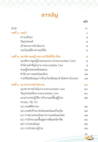 หน้า
ค�าน�า -ก-
บทที่ 1 บทน�า 1
ความเป็นมา 1
วัตถุประสงค์ 4
เป้าหมายการด�าเนินงาน 4
ประโยชน์ที่คาดว่าจะได้รับ 6
บทที่ 2 แนวคิด ทฤษฎี และงานวิจัยที่เกี่ยวข้อง 7
แนวคิดการดูแลผู้ป่วยระยะกลาง (Intermediate Care) 7
ค�านิยามส�าคัญในงาน Intermediate Care 8
ทฤษฎีโรคหลอดเลือดสมอง 11
ค�านิยามการแพทย์แผนไทย 12
งานวิจัยสนับสนุนการรักษาโรคอัมพฤกษ์ อัมพาต (Stroke) 17
บทที่ 3 แนวทางการด�าเนินงาน 20
แนวทางการด�าเนินงาน Intermediate Care 20
วัตถุประสงค์ของ Intermediate Care 20
แนวทางเวชปฏิบัติการรักษาและฟื้นฟูผู้ป่วย 22
Stroke, TBI, SCI
(1) เกณฑ์คัดกรอง 23
(2) เกณฑ์ปรึกษา/ส่งต่อแพทย์แผนปัจจุบัน 23
(3) การตรวจประเมินทางการแพทย์แผนไทย 24
(4) การรักษาและฟื้นฟูสภาพทีมสหวิชาชีพ 26
(5) การประเมินผล 56
(6) การจ�าหน่ายผู้ป่วย 56
-ค-
สำรบัญ
 