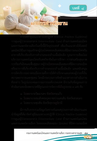 57
กรมการแพทย์แผนไทยและการแพทย์ทางเลือก กระทรวงสาธารณสุข
บทที่ ๔
การจัดท�ำคู่มือแนวทางเวชปฏิบัติ (Clinical Practice Guideline)
การดูแลผู้ป่วยระยะกลาง (Intermediate Care) ด้านการแพทย์แผนไทย
และการแพทย์ทางเลือกในครั้งนี้มีวัตถุประสงค์ เพื่อเป็นแนวทางให้แพทย์
แผนไทยใช้ในการดูแลรักษาผู้ป่วยโรคหลอดเลือดสมองที่มีสภาวะของโรคหรือ
อาการที่เกี่ยวข้องกับการท�ำงานของกล้ามเนื้อมัดเล็ก บูรณาการเชื่อมโยง
บริการการแพทย์แผนไทยกับสหวิชาชีพในการรักษา การส่งเสริมสุขภาพ
การป้องกันโรคและฟื้นฟูสุขภาพผู้ป่วยโรคหลอดเลือดสมองที่มีสภาวะของโรค
หรืออาการที่เกี่ยวข้องกับการท�ำงานของกล้ามเนื้อมัดเล็ก และสนับสนุน
การจัดบริการอย่างต่อเนื่องรวมทั้งการให้ค�ำปรึกษาและส่งต่อผู้ป่วยทั้งใน
สถานพยาบาลและชุมชน โดยมีกระบวนการจัดท�ำแนวทางการด�ำเนินงาน
ดังกล่าว ในรูปแบบคณะกรรมการระดับประเทศ มีการเก็บข้อมูลผลการ
ด�ำเนินงานของโรงพยาบาลที่มีรูปแบบการจัดการที่เป็นรูปธรรม 3 แห่ง คือ
1. โรงพยาบาลวัฒนานคร จังหวัดสระแก้ว
2. โรงพยาบาลสมเด็จพระยุพราชสว่างแดนดิน จังหวัดสกลนคร
3. โรงพยาบาลพุนพิน จังหวัดสุราษฎร์ธานี
มีการเก็บรวบรวมข้อมูลวิเคราะห์และสรุปผลการด�ำเนินงานและ
น�ำข้อมูลที่ได้มาจัดท�ำคู่มือแนวทางเวชปฏิบัติ (Clinical Practice Guideline)
การดูแลผู้ป่วยระยะกลาง (Intermediate Care) ด้านการแพทย์แผนไทย
และการแพทย์ทางเลือก โรคหลอดเลือดสมอง (Stroke) ที่มีสภาวะของโรค
บทที่ ๔
ผลการด�ำเนินงาน
 