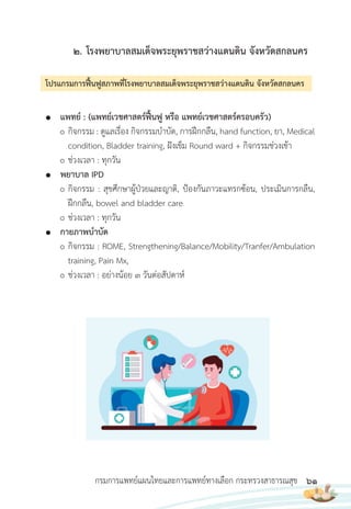 61
กรมการแพทย์แผนไทยและการแพทย์ทางเลือก กระทรวงสาธารณสุข
2. โรงพยาบาลสมเด็จพระยุพราชสว่างแดนดิน จังหวัดสกลนคร
โปรแกรมการฟื้นฟูสภาพที่โรงพยาบาลสมเด็จพระยุพราชสว่างแดนดิน จังหวัดสกลนคร
● แพทย์ : (แพทย์เวชศาสตร์ฟื้นฟู หรือ แพทย์เวชศาสตร์ครอบครัว)
กิจกรรม : ดูแลเรื่อง กิจกรรมบ�าบัด, การฝึกกลืน, hand function, ยา, Medical
condition, Bladder training, ฝังเข็ม Round ward + กิจกรรมช่วงเช้า
ช่วงเวลา : ทุกวัน
● พยาบาล IPD
กิจกรรม : สุขศึกษาผู้ป่วยและญาติ, ป้องกันภาวะแทรกซ้อน, ประเมินการกลืน,
ฝึกกลืน, bowel and bladder care
ช่วงเวลา : ทุกวัน
● กายภาพบ�าบัด
กิจกรรม : ROME, Strengthening/Balance/Mobility/Tranfer/Ambulation
training, Pain Mx,
ช่วงเวลา : อย่างน้อย 3 วันต่อสัปดาห์
 