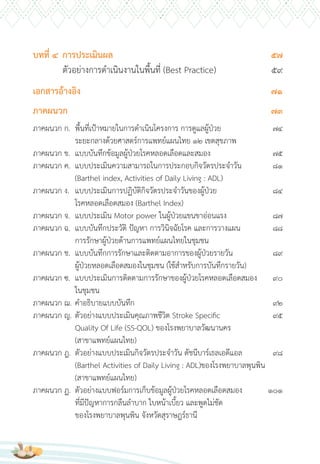 บทที่ 4 การประเมินผล 57
ตัวอย่างการด�าเนินงานในพื้นที่ (Best Practice) 59
เอกสารอ้างอิง 71
ภาคผนวก 73
ภาคผนวก ก. พื้นที่เป้าหมายในการด�าเนินโครงการ การดูแลผู้ป่วย 74
ระยะกลางด้วยศาสตร์การแพทย์แผนไทย 12 เขตสุขภาพ
ภาคผนวก ข. แบบบันทึกข้อมูลผู้ป่วยโรคหลอดเลือดและสมอง 75
ภาคผนวก ค. แบบประเมินความสามารถในการประกอบกิจวัตรประจ�าวัน 81
(Barthel index, Activities of Daily Living : ADL)
ภาคผนวก ง. แบบประเมินการปฏิบัติกิจวัตรประจ�าวันของผู้ป่วย 84
โรคหลอดเลือดสมอง (Barthel Index)
ภาคผนวก จ. แบบประเมิน Motor power ในผู้ป่วยแขนขาอ่อนแรง 87
ภาคผนวก ฉ. แบบบันทึกประวัติ ปัญหา การวินิจฉัยโรค และการวางแผน 88
การรักษาผู้ป่วยด้านการแพทย์แผนไทยในชุมชน
ภาคผนวก ช. แบบบันทึกการรักษาและติดตามอาการของผู้ป่วยรายวัน 89
ผู้ป่วยหลอดเลือดสมองในชุมชน (ใช้ส�าหรับการบันทึกรายวัน)
ภาคผนวก ซ. แบบประเมินการติดตามการรักษาของผู้ป่วยโรคหลอดเลือดสมอง 90
ในชุมชน
ภาคผนวก ฌ. ค�าอธิบายแบบบันทึก 92
ภาคผนวก ญ. ตัวอย่างแบบประเมินคุณภาพชีวิต Stroke Specific 95
Quality Of Life (SS-QOL) ของโรงพยาบาลวัฒนานคร
(สาขาแพทย์แผนไทย)
ภาคผนวก ฎ. ตัวอย่างแบบประเมินกิจวัตรประจ�าวัน ดัชนีบาร์เธลเอดีแอล 98
(Barthel Activities of Daily Living : ADL)ของโรงพยาบาลพุนพิน
(สาขาแพทย์แผนไทย)
ภาคผนวก ฏ. ตัวอย่างแบบฟอร์มการเก็บข้อมูลผู้ป่วยโรคหลอดเลือดสมอง 101
ที่มีปัญหาการกลืนล�าบาก ใบหน้าเบี้ยว และพูดไม่ชัด
ของโรงพยาบาลพุนพิน จังหวัดสุราษฎร์ธานี
 