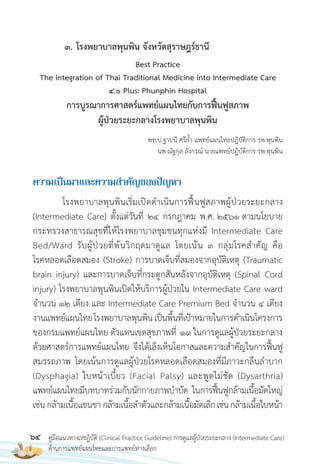64 คู่มือแนวทางเวชฏิบัติ (Clinical Practice Guideline) การดูแลผู้ป่วยระยะกลาง (Intermediate Care)
ด้านการแพทย์แผนไทยและการแพทย์ทางเลือก
Best Practice
The Integration of Thai Traditional Medicine into Intermediate Care
4.0 Plus: Phunphin Hospital
การบูรณาการศาสตร์แพทย์แผนไทยกับการฟื้นฟูสภาพ
ผู้ป่วยระยะกลางโรงพยาบาลพุนพิน
พท.ป.ฐาปนี ศรีล�้า แพทย์แผนไทยปฏิบัติการ รพ.พุนพิน
นพ.ณัฐกุล ลังกรณ์ นายแพทย์ปฏิบัติการ รพ.พุนพิน
ควำมเป็นมำและควำมส�ำคัญของปัญหำ
โรงพยาบาลพุนพินเริ่มเปิดด�าเนินการฟื้นฟูสภาพผู้ป่วยระยะกลาง
(Intermediate Care) ตั้งแต่วันที่ 24 กรกฎาคม พ.ศ. 2561 ตามนโยบาย
กระทรวงสาธารณสุขที่ให้โรงพยาบาลชุมชนทุกแห่งมี Intermediate Care
Bed/Ward รับผู้ป่วยที่พ้นวิกฤตมาดูแล โดยเน้น 3 กลุ่มโรคส�าคัญ คือ
โรคหลอดเลือดสมอง (Stroke) การบาดเจ็บที่สมองจากอุบัติเหตุ (Traumatic
brain injury) และการบาดเจ็บที่กระดูกสันหลังจากอุบัติเหตุ (Spinal Cord
injury) โรงพยาบาลพุนพินเปิดให้บริการผู้ป่วยใน Intermediate Care ward
จ�านวน 12 เตียง และ Intermediate Care Premium Bed จ�านวน 4 เตียง
งานแพทย์แผนไทยโรงพยาบาลพุนพินเป็นพื้นที่เป้าหมายในการด�าเนินโครงการ
ของกรมแพทย์แผนไทย ตัวแทนเขตสุขภาพที่ 11 ในการดูแลผู้ป่วยระยะกลาง
ด้วยศาสตร์การแพทย์แผนไทย จึงได้เล็งเห็นโอกาสและความส�าคัญในการฟื้นฟู
สมรรถภาพ โดยเน้นการดูแลผู้ป่วยโรคหลอดเลือดสมองที่มีภาวะกลืนล�าบาก
(Dysphagia) ใบหน้าเบี้ยว (Facial Palsy) และพูดไม่ชัด (Dysarthria)
แพทย์แผนไทยมีบทบาทร่วมกับนักกายภาพบ�าบัด ในการฟื้นฟูกล้ามเนื้อมัดใหญ่
เช่น กล้ามเนื้อแขนขา กล้ามเนื้อล�าตัวและกล้ามเนื้อมัดเล็กเช่นกล้ามเนื้อใบหน้า
3. โรงพยาบาลพุนพิน จังหวัดสุราษฎร์ธานี
 