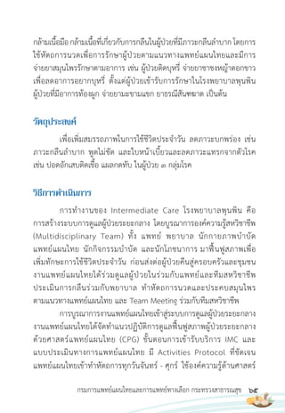 65
กรมการแพทย์แผนไทยและการแพทย์ทางเลือก กระทรวงสาธารณสุข
กล้ามเนื้อมือกล้ามเนื้อที่เกี่ยวกับการกลืนในผู้ป่วยที่มีภาวะกลืนล�าบาก โดยการ
ใช้หัตถการนวดเพื่อการรักษาผู้ป่วยตามแนวทางแพทย์แผนไทยและมีการ
จ่ายยาสมุนไพรรักษาตามอาการ เช่น ผู้ป่วยติดบุหรี่ จ่ายยาชาชงหญ้าดอกขาว
เพื่อลดอาการอยากบุหรี่ ตั้งแต่ผู้ป่วยเข้ารับการรักษาในโรงพยาบาลพุนพิน
ผู้ป่วยที่มีอาการท้องผูก จ่ายยามะขามแขก ยาธรณีสันฑฆาต เป็นต้น
วัตถุประสงค์
เพื่อเพิ่มสมรรถภาพในการใช้ชีวิตประจ�าวัน ลดภาวะบกพร่อง เช่น
ภาวะกลืนล�าบาก พูดไม่ชัด และใบหน้าเบี้ยวและลดภาวะแทรกจากตัวโรค
เช่น ปอดอักเสบติดเชื้อ แผลกดทับ ในผู้ป่วย 3 กลุ่มโรค
วิธีกำรด�ำเนินกำร
การท�างานของ Intermediate Care โรงพยาบาลพุนพิน คือ
การสร้างระบบการดูแลผู้ป่วยระยะกลาง โดยบูรณาการองค์ความรู้สหวิชาชีพ
(Multidisciplinary Team) ทั้ง แพทย์ พยาบาล นักกายภาพบ�าบัด
แพทย์แผนไทย นักกิจกรรมบ�าบัด และนักโภชนาการ มาฟื้นฟูสภาพเพื่อ
เพิ่มทักษะการใช้ชีวิตประจ�าวัน ก่อนส่งต่อผู้ป่วยคืนสู่ครอบครัวและชุมชน
งานแพทย์แผนไทยได้ร่วมดูแลผู้ป่วยในร่วมกับแพทย์และทีมสหวิชาชีพ
ประเมินการกลืนร่วมกับพยาบาล ท�าหัตถการนวดและประคบสมุนไพร
ตามแนวทางแพทย์แผนไทย และ Team Meeting ร่วมกับทีมสหวิชาชีพ
การบูรณาการงานแพทย์แผนไทยเข้าสู่ระบบการดูแลผู้ป่วยระยะกลาง
งานแพทย์แผนไทยได้จัดท�าแนวปฏิบัติการดูแลฟื้นฟูสภาพผู้ป่วยระยะกลาง
ด้วยศาสตร์แพทย์แผนไทย (CPG) ขั้นตอนการเข้ารับบริการ IMC และ
แบบประเมินทางการแพทย์แผนไทย มี Activities Protocol ที่ชัดเจน
แพทย์แผนไทยเข้าท�าหัตถการทุกวันจันทร์ - ศุกร์ ใช้องค์ความรู้ด้านศาสตร์
 