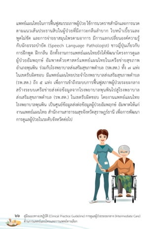 66 คู่มือแนวทางเวชฏิบัติ (Clinical Practice Guideline) การดูแลผู้ป่วยระยะกลาง (Intermediate Care)
ด้านการแพทย์แผนไทยและการแพทย์ทางเลือก
แพทย์แผนไทยในการฟื้นฟูสมรรถภาพผู้ป่วยใช้การนวดราชส�านักและการนวด
ตามแนวเส้นประธานสิบในผู้ป่วยที่มีภาวะกลืนล�าบาก ใบหน้าเบี้ยวและ
พูดไม่ชัด และการจ่ายยาสมุนไพรตามอาการ มีการแลกเปลี่ยนองค์ความรู้
กับนักอรรถบ�าบัด (Speech Language Pathologist) ชาวญี่ปุ่นเกี่ยวกับ
การฝึกพูด ฝึกกลืน อีกทั้งงานการแพทย์แผนไทยยังได้พัฒนาโครงการดูแล
ผู้ป่วยอัมพฤกษ์ อัมพาตด้วยศาสตร์แพทย์แผนไทยในเครือข่ายสุขภาพ
อ�าเภอพุนพิน ร่วมกับโรงพยาบาลส่งเสริมสุขภาพต�าบล (รพ.สต.) ทั้ง 7 แห่ง
ในเขตรับผิดชอบ มีแพทย์แผนไทยประจ�าโรงพยาบาลส่งเสริมสุขภาพต�าบล
(รพ.สต.) ถึง 5 แห่ง เพื่อการเข้าถึงระบบการฟื้นฟูสภาพผู้ป่วยระยะกลาง
สร้างระบบเครือข่ายส่งต่อข้อมูลจากโรงพยาบาลพุนพินไปสู่โรงพยาบาล
ส่งเสริมสุขภาพต�าบล (รพ.สต.) ในเขตรับผิดชอบ โดยงานแพทย์แผนไทย
โรงพยาบาลพุนพิน เป็นศูนย์ข้อมูลส่งต่อข้อมูลผู้ป่วยอัมพฤกษ์ อัมพาตให้แก่
งานแพทย์แผนไทย ส�านักงานสาธารณสุขจังหวัดสุราษฎร์ธานี เพื่อการพัฒนา
การดูแลผู้ป่วยในระดับจังหวัดต่อไป
 