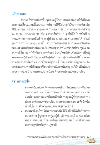 69
กรมการแพทย์แผนไทยและการแพทย์ทางเลือก กระทรวงสาธารณสุข
อภิปรำยผล
จากผลลัพธ์ของการฟื้นฟูสภาพผู้ป่วยระยะกลางแสดงให้เห็นผล
ของการเปลี่ยนแปลงเพิ่มสมรรถภาพในการใช้ชีวิตประจ�าวันจากการประเมิน
ADL ที่เพิ่มขึ้นก่อนจ�าหน่ายและลดภาวะแทรกซ้อน ความบกพร่องที่ส�าคัญ
(Multiple Impairment) เช่น ภาวะกลืนล�าบาก พูดไม่ชัด ใบหน้าเบี้ยว
โดยเฉพาะภาวะการกลืนล�าบาก ผู้ป่วยสามารถถอดสายอาหารได้ ท�าให้
คุณภาพการกลืนของผู้ป่วยดีขึ้น สามารถกลับมารับประทานอาหารได้ปกติ
ลดภาวะแทรกซ้อนจากโรคปอดอักเสบและอาการใบหน้าที่เบี้ยว พูดไม่ชัด
อาการดีขึ้น แสดงให้เห็นว่า การที่แพทย์แผนไทยมีส่วนร่วมในการฟื้นฟู
สมรรถภาพผู้ป่วยท�าให้คุณภาพชีวิตผู้ป่วยใน 3 กลุ่มโรคข้างต้นดีขึ้นและลด
ความบกพร่องหรือภาวะแทรกซ้อนของผู้ป่วยได้ โดยมีการเก็บข้อมูลอย่างเป็น
ระบบและสามารถน�าข้อมูลมาพัฒนาต่อยอดในการพัฒนาสู่งานวิจัยเพื่อพัฒนา
ระบบการดูแลผู้ป่วย Intermediate Care ด้วยศาสตร์การแพทย์แผนไทย
ควำมภำคภูมิใจ
● งานแพทย์แผนไทย โรงพยาบาลพุนพิน เป็นโรงพยาบาลตัวแทน
เขตสุขภาพที่ 11 พื้นที่เป้าหมายการด�าเนินงานของกรมแพทย์
แผนไทยและการแพทย์ทางเลือกในการดูแลผู้ป่วยระยะกลาง
ด้วยศาสตร์การแพทย์แผนไทยIntermediateCareระดับจังหวัด
เป็นที่เยี่ยมชมศึกษาดูงานในจังหวัดสุราษฎร์ธานี
● งานแพทย์แผนไทยโรงพยาบาลพุนพินได้รับเกียรติให้เป็นวิทยากร
อบรมความรู้บูรณาการดูแลผู้ป่วยโรคหลอดเลือดสมองด้วย
ศาสตร์แพทย์แผนไทย จัดโดยงานแพทย์แผนไทย ส�านักงาน
สาธารณสุขจังหวัดสุราษฎร์ธานี
 