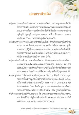 71
กรมการแพทย์แผนไทยและการแพทย์ทางเลือก กระทรวงสาธารณสุข
กลุ่มงานการแพทย์แผนไทยและการแพทย์ทางเลือก. รายงานสรุปผลการด�าเนิน
โครงการพัฒนาการจัดบริการแพทย์แผนไทยและการแพทย์ทางเลือก
แบบองค์รวม ในการดูแลผู้ป่วยโรคเรื้อรังที่เชื่อมโยงจากหน่วยบริการ
ทุติยภูมิ ปฐมภูมิ และชุมชน เขตสุขภาพที่ 6 ปี 2558. เอกสาร
อัดส�าเนา. ส�านักงานสาธารณสุขจังหวัดสระแก้ว.
กลุ่มงานวิชาการเวชกรรมและผดุงครรภ์แผนไทย สถาบันการแพทย์แผนไทย
กรมการแพทย์แผนไทยและการแพทย์ทางเลือก. 2559. คู่มือ
แนวทางเวชปฏิบัติการแพทย์แผนไทยและการแพทย์ทางเลือกในคลินิก
บริการการแพทย์แผนไทยและการแพทย์ทางเลือกแบบครบวงจร.
บริษัท สามเจริญพาณิชย์ (กรุงเทพ) จ�ากัด.
กลุ่มงานส่งเสริมบริการการแพทย์แผนไทยสถาบันการแพทย์แผนไทยกรมพัฒนา
การแพทย์แผนไทยและการแพทย์ทางเลือก. 2559. แนวทาง
เวชปฏิบัติการดูแลผู้ป่วยด้านการแพทย์แผนไทยส�าหรับโรงพยาบาล
การแพทย์แผนไทยน�าร่อง.บริษัทสามเจริญพาณิชย์(กรุงเทพ)จ�ากัด.
คณะอนุกรรมการพัฒนาระบบบริการสุขภาพ (Service Plan) สาขาการดูแล
ระยะเปลี่ยนผ่านผู้ป่วยกึ่งเฉียบพลัน (Intermediate Care). 2562.
คู่มือการฟื้นฟูสมรรถภาพผู้ป่วยระยะกลาง Guideline for
Intermediate Care ส�าหรับบุคลากรทางการแพทย์ตามแผนพัฒนา
ระบบบริการสุขภาพ(ServicePlan).บริษัทบอร์นทูบีพับลิชชิ่งจ�ากัด.
บัญชียาจากสมุนไพรปรับปรุงล่าสุด ถึง ประกาศคณะกรรมการพัฒนาระบบ
ยาแห่งชาติเรื่อง บัญชียาหลักแห่งชาติ พ.ศ.2558 ประกาศ ณ วันที่
7 สิงหาคม พ.ศ. 2558. กระทรวงสาธารณสุข.
เอกสำรอ้ำงอิง
 