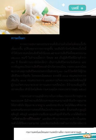 1
กรมการแพทย์แผนไทยและการแพทย์ทางเลือก กระทรวงสาธารณสุข
ควำมเป็นมำ
จากสภาวะสุขภาพของประชาชนที่เจ็บป่วยด้วยโรคไม่ติดต่อเรื้อรัง
เพิ่มมากขึ้น อุบัติเหตุจากการจราจรสูงขึ้น จะเห็นได้ว่าโรคไม่ติดต่อเรื้อรังนี้
ท�าให้ประชาชนคนไทยเสียชีวิตถึงร้อยละ75ของการเสียชีวิตทั้งหมดประมาณ
32,000 คน/ปี ในจ�านวนนี้พบว่า ร้อยละ 55 เป็นผู้เสียชีวิตที่มีอายุต�่ากว่า
70 ปี ซึ่งองค์การอนามัยโลกจัดว่า เป็นการเสียชีวิตก่อนวัยอันควร และ
จากข้อมูลทะเบียนการเสียชีวิตของส�านักบริหารทะเบียน กระทรวงมหาดไทย
พบว่าสาเหตุการเสียชีวิตของประชากรในช่วงอายุ30-69ปีโรคที่ท�าให้ผู้ป่วย
เสียชีวิตมากที่สุดคือ โรคหลอดเลือดสมอง จากสถิติ 33.4 ต่อแสนประชากร
เพิ่มเป็น 40.9 ต่อแสนประชากร และพบการเกิดความชุกของโรคที่ส่งผลให้
ผู้ป่วยเกิดความบกพร่องทางกายและการเคลื่อนไหว มีจ�านวนเพิ่มสูงขึ้น
อย่างต่อเนื่อง (ส�านักโรคไม่ติดต่อกรมควบคุมโรคกระทรวงสาธารณสุข,2560)
กระทรวงสาธารณสุขมีบทบาทในการพัฒนาระบบบริการสุขภาพ
ของประเทศ มีเป้าหมายเพื่อให้ประชาชนทุกคนสามารถเข้ารับบริการสุขภาพ
ได้อย่างทั่วถึง มีคุณภาพ มาตรฐาน และมีธรรมาภิบาล โดยได้พัฒนาศักยภาพ
และส่งเสริมระบบการส่งต่อที่เชื่อมโยงบริการทุกระดับ ตั้งแต่ระดับปฐมภูมิ
ทุติยภูมิ ตติยภูมิ และศูนย์ความเชี่ยวชาญระดับสูงเข้าด้วยกัน ภายใต้หลักการ
“เครือข่ายบริการที่ไร้รอยต่อ” และพัฒนาศักยภาพของสถานบริการในแต่ละ
ระดับให้มีขีดความสามารถ และเพิ่มประสิทธิภาพด้านการบริหารจัดการ
บทที่ ๑
บทน�ำ
 