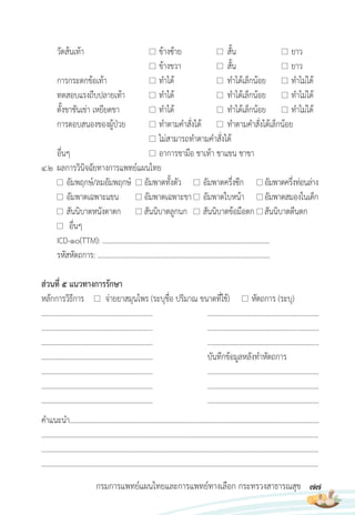 77
กรมการแพทย์แผนไทยและการแพทย์ทางเลือก กระทรวงสาธารณสุข
วัดส้นเท้า ข้างซ้าย สั้น ยาว
ข้างขวา สั้น ยาว
การกระดกข้อเท้า ท�าได้ ท�าได้เล็กน้อย ท�าไม่ได้
ทดสอบแรงถีบปลายเท้า ท�าได้ ท�าได้เล็กน้อย ท�าไม่ได้
ตั้งขาชันเข่า เหยียดขา ท�าได้ ท�าได้เล็กน้อย ท�าไม่ได้
การตอบสนองของผู้ป่วย ท�าตามค�าสั่งได้ ท�าตามค�าสั่งได้เล็กน้อย
ไม่สามารถท�าตามค�าสั่งได้
อื่นๆ อาการชามือ ชาเท้า ชาแขน ชาขา
4.2 ผลการวินิจฉัยทางการแพทย์แผนไทย
อัมพฤกษ์/ลมอัมพฤกษ์ อัมพาตทั้งตัว อัมพาตครึ่งซีก อัมพาตครึ่งท่อนล่าง
อัมพาตเฉพาะแขน อัมพาตเฉพาะขา อัมพาตใบหน้า อัมพาตสมองในเด็ก
สันนิบาตหนังตาตก สันนิบาตลูกนก สันนิบาตข้อมือตก สันนิบาตตีนตก
อื่นๆ
ICD-10(TTM): ……………………………………………………………………………………
รหัสหัตถการ: ……………………………………………………………….……………………..
ส่วนที่ 5 แนวทางการรักษา
หลักการวิธีการ จ่ายยาสมุนไพร (ระบุชื่อ ปริมาณ ขนาดที่ใช้) หัตถการ (ระบุ)
............................................................... ...............................................................
............................................................... ...............................................................
............................................................... ...............................................................
............................................................... บันทึกข้อมูลหลังท�าหัตถการ
............................................................... ...............................................................
............................................................... ...............................................................
............................................................... ...............................................................
ค�าแนะน�า...............................................................................................................................................
.............................................................................................................................................................
.............................................................................................................................................................
.............................................................................................................................................................
 