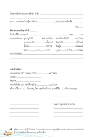 78 คู่มือแนวทางเวชฏิบัติ (Clinical Practice Guideline) การดูแลผู้ป่วยระยะกลาง (Intermediate Care)
ด้านการแพทย์แผนไทยและการแพทย์ทางเลือก
นัดหมายเพื่อติดตามผลการรักษา (ถ้ามี) .............................................................................................
.............................................................................................................................................................
ลงนาม แพทย์แผนไทยผู้ตรวจรักษา..................................เลขใบประกอบวิชาชีพ.....................
No...........
ติดตามผลการรักษาครั้งที่................
วันเดือนปีที่มาพบแพทย์..........................................................................................เวลา...................น.
การตรวจร่างกาย อุณหภูมิ (T)....................องศาเซลเซียส ความดันโลหิต(BP)..............มม./ปรอท
การหายใจ (R)........................ครั้ง/นาที ชีพจร(P)..............................ครั้ง/นาที
น�้าหนัก....................................กิโลกรัม ส่วนสูง..................................เซนติเมตร
BMI………....…….DTX…………..mg% O2
sat….……….%ADL…..…….คะแนน
อาการด�าเนินโรค..................................................................................................................................
.............................................................................................................................................................
.............................................................................................................................................................
การให้การรักษา
ความดันโลหิต (BP) ก่อนให้การรักษา.........................มม./ปรอท
การใช้ยา....................................................
หัตถการ……………………………………………..
ความดันโลหิต (BP) หลังให้การรักษา.........................มม./ปรอท
หลักการวิธีการ จ่ายยาสมุนไพร (ระบุชื่อ ปริมาณ ขนาดที่ใช้) หัตถการ (ระบุ)
............................................................... ...............................................................
............................................................... ...............................................................
............................................................... ...............................................................
............................................................... บันทึกข้อมูลหลังท�าหัตถการ
............................................................... ...............................................................
............................................................... ...............................................................
............................................................... ...............................................................
 