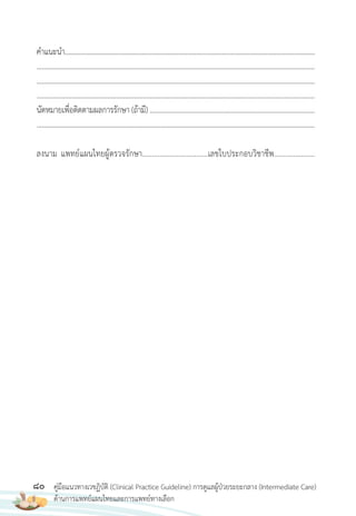 80 คู่มือแนวทางเวชฏิบัติ (Clinical Practice Guideline) การดูแลผู้ป่วยระยะกลาง (Intermediate Care)
ด้านการแพทย์แผนไทยและการแพทย์ทางเลือก
ค�าแนะน�า...............................................................................................................................................
.............................................................................................................................................................
.............................................................................................................................................................
.............................................................................................................................................................
นัดหมายเพื่อติดตามผลการรักษา (ถ้ามี) .............................................................................................
.............................................................................................................................................................
ลงนาม แพทย์แผนไทยผู้ตรวจรักษา..................................เลขใบประกอบวิชาชีพ.....................
 