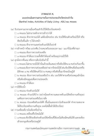 81
กรมการแพทย์แผนไทยและการแพทย์ทางเลือก กระทรวงสาธารณสุข
ภาคผนวก ค.
แบบประเมินความสามารถในการประกอบกิจวัตรประจ�าวัน
(Barthel index, Activities of Daily Living : ADL) 20 คะแนน
(1) รับประทานอาหารเมื่อเตรียมส�ารับไว้ให้เรียบร้อยต่อหน้า
0 คะแนน ไม่สามารถตักอาหารเข้าปากได้
1 คะแนน ตักอาหารเองได้ แต่ต้องมีคนช่วย เช่น ช่วยใช้ช้อนตักเตรียมไว้ให้ หรือ
ตัดเป็นชิ้นเล็ก ๆ ไว้ล่วงหน้า
2 คะแนน ตักอาหารและช่วยตัวเองได้เป็นปกติ
(2) การล้างหน้า หวีผม แปรงฟัน โกนหนวดในระยะเวลา 24 - 48 ชั่วโมงที่ผ่านมา
0 คะแนน ต้องการความช่วยเหลือ
1 คะแนน ท�าได้เอง (รวมทั้งที่ท�าได้เองถ้าเตรียมอุปกรณ์ไว้ให้)
(3) ลุกนั่งจากที่นอน หรือจากเตียงไปยังเก้าอี้
0 คะแนน ไม่สามารถนั่งได้ (นั่งแล้วจะล้มเสมอ) หรือต้องใช้คน 2 คนช่วยกันยกขึ้น
1คะแนนต้องการความช่วยเหลืออย่างมากจึงจะนั่งได้ เช่นต้องใช้คนที่แข็งแรงหรือ
มีทักษะ 1 คน หรือใช้คนทั่วไป 2 คนพยุง หรือดันขึ้นมาจึงจะนั่งอยู่ได้
2 คะแนน ต้องการความช่วยเหลือบ้าง เช่น บอกให้ท�าตามหรือช่วยพยุงเล็กน้อย
หรือต้องมีคนดูแลเพื่อความปลอดภัย
3 คะแนน ท�าได้เอง
(4) การใช้ห้องน�้า
0 คะแนน ช่วยตัวเองไม่ได้
1 คะแนน ท�าเองได้บ้าง (อย่างน้อยท�าความสะอาดตัวเองได้หลังจากเสร็จธุระ)
แต่ต้องการความช่วยเหลือในบางสิ่ง
2 คะแนน ช่วยเหลือตัวเองได้ดี (ขึ้นนั่งและลงจากโถส้วมเองได้ ท�าความสะอาด
ได้เรียบร้อยหลังจากเสร็จธุระ ถอดใส่เสื้อผ้าได้เรียบร้อย)
(5) การเคลื่อนที่ภายในห้องหรือบ้าน
0 คะแนน เคลื่อนที่ไปไหนไม่ได้
1คะแนนต้องใช้รถเข็นช่วยตัวเองให้เคลื่อนที่ได้เอง(ไม่ต้องมีคนเข็นให้)และจะต้อง
เข้าออกมุมห้องหรือประตูได้
 