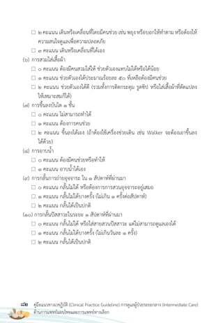 82 คู่มือแนวทางเวชฏิบัติ (Clinical Practice Guideline) การดูแลผู้ป่วยระยะกลาง (Intermediate Care)
ด้านการแพทย์แผนไทยและการแพทย์ทางเลือก
2 คะแนน เดินหรือเคลื่อนที่โดยมีคนช่วย เช่น พยุง หรือบอกให้ท�าตาม หรือต้องให้
ความสนใจดูแลเพื่อความปลอดภัย
3 คะแนน เดินหรือเคลื่อนที่ได้เอง
(6) การสวมใส่เสื้อผ้า
0 คะแนน ต้องมีคนสวมใส่ให้ ช่วยตัวเองแทบไม่ได้หรือได้น้อย
1 คะแนน ช่วยตัวเองได้ประมาณร้อยละ 50 ที่เหลือต้องมีคนช่วย
2 คะแนน ช่วยตัวเองได้ดี (รวมทั้งการติดกระดุม รูดซิป หรือใส่เสื้อผ้าที่ดัดแปลง
ให้เหมาะสมก็ได้)
(7) การขึ้นลงบันได 1 ชั้น
0 คะแนน ไม่สามารถท�าได้
1 คะแนน ต้องการคนช่วย
2 คะแนน ขึ้นลงได้เอง (ถ้าต้องใช้เครื่องช่วยเดิน เช่น Walker จะต้องเอาขึ้นลง
ได้ด้วย)
(8) การอาบน�้า
0 คะแนน ต้องมีคนช่วยหรือท�าให้
1 คะแนน อาบน�้าได้เอง
(9) การกลั้นการถ่ายอุจจาระ ใน 1 สัปดาห์ที่ผ่านมา
0 คะแนน กลั้นไม่ได้ หรือต้องการการสวนอุจจาระอยู่เสมอ
1 คะแนน กลั้นไม่ได้บางครั้ง (ไม่เกิน 1 ครั้งต่อสัปดาห์)
2 คะแนน กลั้นได้เป็นปกติ
(10) การกลั้นปัสสาวะในระยะ 1 สัปดาห์ที่ผ่านมา
0 คะแนน กลั้นไม่ได้ หรือใส่สายสวนปัสสาวะ แต่ไม่สามารถดูแลเองได้
1 คะแนน กลั้นไม่ได้บางครั้ง (ไม่เกินวันละ 1 ครั้ง)
2 คะแนน กลั้นได้เป็นปกติ
 