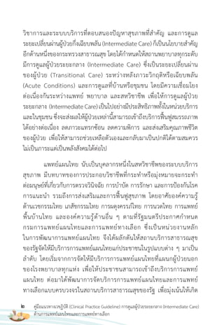 2 คู่มือแนวทางเวชฏิบัติ (Clinical Practice Guideline) การดูแลผู้ป่วยระยะกลาง (Intermediate Care)
ด้านการแพทย์แผนไทยและการแพทย์ทางเลือก
วิชาการและระบบบริการที่ตอบสนองปัญหาสุขภาพที่ส�าคัญ และการดูแล
ระยะเปลี่ยนผ่านผู้ป่วยกึ่งเฉียบพลัน(IntermediateCare)ก็เป็นนโยบายส�าคัญ
อีกด้านหนึ่งของกระทรวงสาธารณสุข โดยได้ก�าหนดให้สถานพยาบาลทุกระดับ
มีการดูแลผู้ป่วยระยะกลาง (Intermediate Care) ซึ่งเป็นระยะเปลี่ยนผ่าน
ของผู้ป่วย (Transitional Care) ระหว่างหลังภาวะวิกฤติหรือเฉียบพลัน
(Acute Conditions) และการดูแลที่บ้านหรือชุมชน โดยมีความเชื่อมโยง
ต่อเนื่องกันระหว่างแพทย์ พยาบาล และสหวิชาชีพ เพื่อให้การดูแลผู้ป่วย
ระยะกลาง (IntermediateCare)เป็นไปอย่างมีประสิทธิภาพทั้งในหน่วยบริการ
และในชุมชน ซึ่งจะส่งผลให้ผู้ป่วยเหล่านี้สามารถเข้าถึงบริการฟื้นฟูสมรรถภาพ
ได้อย่างต่อเนื่อง ลดภาวะแทรกซ้อน ลดความพิการ และส่งเสริมคุณภาพชีวิต
ของผู้ป่วย เพื่อให้สามารถช่วยเหลือตัวเองและกลับมาเป็นปกติได้ตามสมควร
ไม่เป็นภาระแต่เป็นพลังสังคมได้ต่อไป
แพทย์แผนไทย นับเป็นบุคลากรหนึ่งในสหวิชาชีพของระบบบริการ
สุขภาพ มีบทบาทของการประกอบวิชาชีพที่กระท�าหรือมุ่งหมายจะกระท�า
ต่อมนุษย์ที่เกี่ยวกับการตรวจวินิจฉัย การบ�าบัด การรักษา และการป้องกันโรค
การแนะน�า รวมถึงการส่งเสริมและการฟื้นฟูสุขภาพ โดยอาศัยองค์ความรู้
ด้านเวชกรรมไทย เภสัชกรรมไทย การผดุงครรภ์ไทย การนวดไทย การแพทย์
พื้นบ้านไทย และองค์ความรู้ด้านอื่น ๆ ตามที่รัฐมนตรีประกาศก�าหนด
กรมการแพทย์แผนไทยและการแพทย์ทางเลือก ซึ่งเป็นหน่วยงานหลัก
ในการพัฒนาการแพทย์แผนไทย จึงได้ผลักดันให้สถานบริการสาธารณสุข
ของรัฐจัดให้มีบริการการแพทย์แผนไทยแก่ประชาชนในรูปแบบต่าง ๆ มาเป็น
ล�าดับ โดยเริ่มจากการจัดให้มีบริการการแพทย์แผนไทยที่แผนกผู้ป่วยนอก
ของโรงพยาบาลทุกแห่ง เพื่อให้ประชาชนสามารถเข้าถึงบริการการแพทย์
แผนไทย ต่อมาได้พัฒนาการจัดบริการการแพทย์แผนไทยและการแพทย์
ทางเลือกแบบครบวงจรในสถานบริการสาธารณสุขของรัฐ เพื่อมุ่งเน้นให้เกิด
 