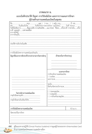 88 คู่มือแนวทางเวชฏิบัติ (Clinical Practice Guideline) การดูแลผู้ป่วยระยะกลาง (Intermediate Care)
ด้านการแพทย์แผนไทยและการแพทย์ทางเลือก
ชื่อ.................................สกุล....................เพศ ( ) ชาย ( ) หญิง อายุ........................ปี HN............
AN..............วันเดือนปีเกิด................วันที่เข้ารับการตรวจรักษา (แผนไทย)..............วันที่ Admit.............
วันที่เริ่มหัตถการ................สัญญาณชีพ ความดันโลหิต.......มม./ปรอท ชีพจร......ครั้ง/นาที การหายใจ.......ครั้ง/
นาที อุณหภูมิ........องศาเซลเซียส
อาการส�าคัญ..............................................................................................................................................................
อาการปัจจุบัน...........................................................................................................................................................
...................................................................................................................................................................................
...................................................................................................................................................................................
...................................................................................................................................................................................
ประวัติการเจ็บป่วยในอดีต.........................................................................................................................................
...................................................................................................................................................................................
...................................................................................................................................................................................
...................................................................................................................................................................................
การวินิจฉัยโรคทางการแพทย์แผนปัจจุบัน..................................................................................................
ปัญหาที่พบจากการซักประวัติ ตรวจร่างกายการวิเคราะห์ธาตุ
แบบบันทึกประวัติ ปัญหา การวินิจฉัยโรค และการวางแผนการรักษา
ผู้ป่วยด้านการแพทย์แผนไทยในชุมชน
เป้าหมายในการรักษา(ระบุ)
............................................................
............................................................
............................................................
............................................................
วิเคราะห์ทางการแพทย์แผนไทย
ธาตุเจ้าเรือนตามบุคลิก................................................
.....................................................................................
ธาตุเจ้าเรือนตามวัน/เดือน/ปีเกิด.................................
.....................................................................................
แนวทางการรักษา
การรักษาด้วยการแพทย์แผนไทย
( ) นวดไทย ........................................................................
แนวการนวด.........................................................................
.............................................................................................
จุดเน้น..................................................................................
ข้อห้าม/ข้อควรระวังการนวด................................................
............................................................................................
( ) ประคบสมุนไพร.............................................................
( ) อบสมุนไพร....................................................................
( ) การรักษาด้วยยาสมุนไพร..................................................
.............................................................................................
.............................................................................................
.............................................................................................
...............................................................................................
...............................................................................................
...............................................................................................
...............................................................................................
...............................................................................................
...............................................................................................
การวินิจฉัยโรคทางการแพทย์แผนไทย ICD 10 บ.
ข้อควรระวังในการรักษา
.........................................................................................................................................................................................................
.........................................................................................................................................................................................................
.........................................................................................................................................................................................................
........................................................................................................................................................................................................
ภาคผนวก ฉ.
 