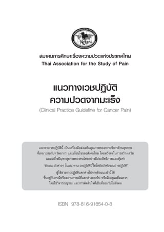 ·π«∑“ß‡«™ªØ‘∫—μ‘
§«“¡ª«¥®“°¡–‡√Áß
(Clinical Practice Guideline for Cancer Pain)
ISBN 978-616-91654-0-8
 ¡“§¡°“√»÷°…“‡√◊ËÕß§«“¡ª«¥·Ààßª√–‡∑»‰∑¬
Thai Association for the Study of Pain
·π«∑“ß‡«™ªØ‘∫—μ‘π’È ‡ªìπ‡§√◊ËÕß¡◊Õ àß‡ √‘¡§ÿ≥¿“æ¢Õß°“√∫√‘°“√¥â“π ÿ¢¿“æ
∑’Ë‡À¡“– ¡°—∫∑√—æ¬“°√ ·≈–‡ß◊ËÕπ‰¢¢Õß —ß§¡‰∑¬ ‚¥¬À«—ßº≈„π°“√ √â“ß‡ √‘¡
·≈–·°â‰¢ªí≠À“ ÿ¢¿“æ¢Õß§π‰∑¬Õ¬à“ß¡’ª√– ‘∑∏‘¿“æ·≈–§ÿâ¡§à“
ç¢âÕ·π–π”μà“ßÊ „π·π«∑“ß‡«™ªØ‘∫—μ‘π’È‰¡à„™à¢âÕ∫—ß§—∫¢Õß°“√ªØ‘∫—μ‘é
ºŸâ„™â “¡“√∂ªØ‘∫—μ‘·μ°μà“ß‰ª®“°¢âÕ·π–π”π’È‰¥â
¢÷ÈπÕ¬Ÿà°—∫°√≥’À√◊Õ ∂“π°“√≥å∑’Ë·μ°μà“ßÕÕ°‰ª À√◊Õ¡’‡Àμÿº≈∑’Ë ¡§«√
‚¥¬„™â«‘®“√≥≠“≥ ·≈–°“√μ—¥ ‘π„®∑’Ë‡ªìπ∑’Ë¬Õ¡√—∫„π —ß§¡
 