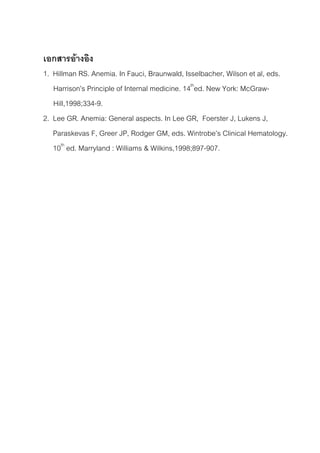 เอกสารอางอิง
1. Hillman RS. Anemia. In Fauci, Braunwald, Isselbacher, Wilson et al, eds.
   Harrison’s Principle of Internal medicine. 14thed. New York: McGraw-
   Hill,1998;334-9.
2. Lee GR. Anemia: General aspects. In Lee GR, Foerster J, Lukens J,
   Paraskevas F, Greer JP, Rodger GM, eds. Wintrobe’s Clinical Hematology.
   10th ed. Marryland : Williams & Wilkins,1998;897-907.
 